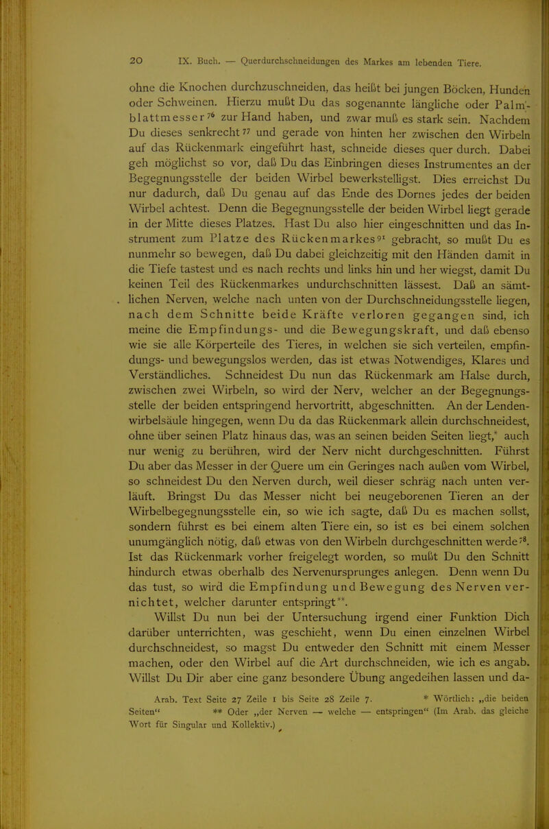 ohne die Knochen durchzuschneiden, das heißt bei jungen Böcken, Hunden oder Schweinen. Hierzu mußt Du das sogenannte längliche oder Palm'- blattmesser76 zur Hand haben, und zwar muß es stark sein. Nachdem Du dieses senkrecht ^^ und gerade von hinten her zwischen den Wirbeln auf das Rückenmark eingeführt hast, schneide dieses quer durch. Dabei geh möglichst so vor, daß Du das Einbringen dieses Instrumentes an der Begegnungsstelle der beiden Wirbel bewerkstelligst. Dies erreichst Du nur dadurch, daß Du genau auf das Ende des Domes jedes der beiden Wirbel achtest. Denn die Begegnungsstelle der beiden Wirbel liegt gerade in der Mitte dieses Platzes. Hast Du also hier eingeschnitten und das In- strument zum Platze des Rückenmarkes9^ gebracht, so mußt Du es nunmehr so bewegen, daß Du dabei gleichzeitig mit den Händen damit in die Tiefe tastest und es nach rechts und links hin und her wiegst, damit Du keinen Teil des Rückenmarkes undurchschnitten lässest. Daß an sämt- lichen Nerven, welche nach unten von der Durchschneidungsstelle liegen, nach dem Schnitte beide Kräfte verloren gegangen sind, ich meine die Empfindungs- und die Bewegungskraft, und daß ebenso wie sie alle Körperteile des Tieres, in welchen sie sich verteilen, empfin- dungs- und bewegungslos werden, das ist etwas Notwendiges, Klares und Verständliches. Schneidest Du nun das Rückenmark am Halse durch, zwischen zwei Wirbeln, so wird der Nerv, welcher an der Begegnungs- stelle der beiden entspringend hervortritt, abgeschnitten. An der Lenden- wirbelsäule hingegen, wenn Du da das Rückenmark allein durchschneidest, ohne über seinen Platz hinaus das, was an seinen beiden Seiten liegt,* auch nur wenig zu berühren, wird der Nerv nicht durchgeschnitten. Führst Du aber das Messer in der Quere um ein Geringes nach außen vom Wirbel, so schneidest Du den Nerven durch, weil dieser schräg nach unten ver- läuft. Bringst Du das Messer nicht bei neugeborenen Tieren an der Wirbelbegegnungsstelle ein, so wie ich sagte, daß Du es machen sollst, sondern führst es bei einem alten Tiere ein, so ist es bei einem solchen unumgänglich nötig, daß etwas von den Wirbeln durchgeschnitten werde Ist das Rückenmark vorher freigelegt worden, so mußt Du den Schnitt hindurch etwas oberhalb des Nervenursprunges anlegen. Denn wenn Du das tust, so wird die Empfindung und Bewegung des Nerven ver- nichtet, welcher darunter entspringt**. Willst Du nun bei der Untersuchung irgend einer Funktion Dich darüber unterrichten, was geschieht, wenn Du einen einzelnen Wirbel durchschneidest, so magst Du entweder den Schnitt mit einem Messer machen, oder den Wirbel auf die Art durchschneiden, wie ich es angab. Willst Du Dir aber eine ganz besondere Übung angedeihen lassen und da- Arab. Text Seite 27 Zeile l bis Seite 28 Zeile 7. * Wörtlich: „die beiden Seiten ** Oder „der Nerven — welche — entspringen (Im Arab. das gleiche Wort für Singular und Kollektiv.) ^