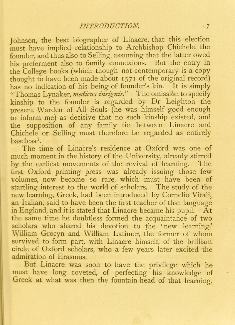 Johnson, the best biographer of Linacre, that this election must have impHed relationship to Archbishop Chichele, the founder, and thus also to SeUing, assuming that the latter owed his preferment also to family connexions. But the entry in the College books (which though not contemporary is a copy thought to have been made about 1571 of the original record) has no indication of his being of founders kin. It is simply Thomas Lynaker, medicus insignis. The omissi6n to specify kinship to the founder is regarded by Dr Leighton the present Warden of All Souls (he was himself good enough to inform me) as decisive that no such kinship existed, and the supposition of any family tie between Linacre and Chichele or SelHng must therefore be regarded as entirely baseless^. The time of Linacre's residence at Oxford was one of much moment in the history of the University, already stirred by the earUest movements of the revival of learning. The first Oxford printing press was already issuing those few volumes, now become so rare, which must have been of startHng interest to the world of scholars. The study of the new learning, Greek, had been introduced by CorneHo VitaH, an ItaHan, said to have been the first teacher of that language in England, and it is stated that Linacre became his pupil. At the same time he doubtless formed the acquaintance of two scholars who shared his devotion to the 'new learning,' WiUiam Grocyn and WiHiam Latimer, the former of whom survived to form part, with Linacre himself, of the briUiant circle of Oxford scholars, who a few years later excited the admiration of Erasmus. But Linacre was soon to have the privilege which he must have long coveted, of perfecting his knowledge of Greek at what was then the fountain-head of that learning,