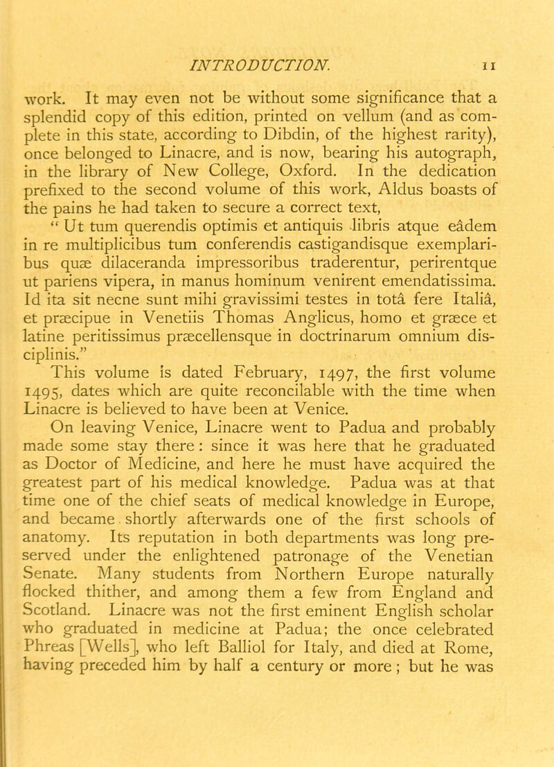 work. It may even not be without some significance that a splendid copy of this edition, printed on vellum (and as com- plete in this state, according to Dibdin, of the highest rarity), once belonged to Linacre, and is now, bearing his autograph, in the hbrary of New College, Oxford. In the dedication prefixed to the second volume of this work, Aldus boasts of the pains he had taken to secure a correct text,  Ut tum querendis optimis et antiquis libris atque eadem in re multipHcibus tum conferendis castigandisque exemplari- bus quae dilaceranda impressoribus traderentur, perirentque ut pariens vipera, in manus hominum venirent emendatissima. Id ita sit necne sunt mihi gravissimi testes in tota fere ItaHa, et prsecipue in Venetiis Thomas AngHcus, homo et grsece et latine peritissimus prsecehensque in doctrinarum omnium dis- cipHnis. This volume is dated February, 1497, the first volume 1495, dates which are quite reconcilable with the time when Linacre is beheved to have been at Venice. On leaving Venice, Linacre went to Padua and probably made some stay there : since it was here that he graduated as Doctor of Medicine, and here he must have acquired the greatest part of his medical knowledge. Padua was at that time one of the chief seats of medical knowledge in Europe, and became shortly afterwards one of the first schools of anatomy. Its reputation in both departments was long pre- served under the enhghtened patronage of the Venetian Senate. Many students from Northern Europe naturahy flocked thither, and among them a few from England and Scotland. Linacre was not the first eminent EngHsh scholar who graduated in medicine at Padua; the once celebrated Phreas [WeHs], who left BaHiol for Italy, and died at Rome, ha ving preceded him by half a century or more; but he was