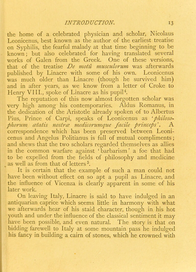 the home of a celebrated physician and scholar, Nicolaus Leonicenus, best known as the author of the eariiest treatise on SyphiHs, the fearful malady at that time beginning to be known; but also celebrated for having translated several works of Galen from the Greek. One of these versions, that of the treatise De motti musculorum was afterwards pubhshed by Linacre with some of his own. Leonicenus was much okler than Linacre (though he survived him) and in after years, as we know from a letter of Croke to Henry VIII., spoke of Linacre as his pupil*. The reputation of this now almost forgotten scholar was very high among his contemporaries. Aldus Romanus, in the dedication of the Aristotle already spoken of to Albertus Pius, Prince of Carpi, speaks of Leonicenus as 'philoso- phorttm (ztatis nostrcB medicortLmque facile princeps\ A correspondence which has been preserved between Leoni- cenus and Angelus Politianus is full of mutual compliments; and shews that the two scholars regarded themselves as allies in the common warfare against 'barbarism' a foe that had to be expelled from the fields of philosophy and medicine as well as from that of letters It is certain that the example of such a man could not have been without effect on so apt a pupil as Linacre, and the influence of Vicenza is clearly apparent in some of his later work. On leaving Italy, Linacre is said to have indulged in an antiquarian caprice which seems little in harmony with what we afterwards hear of his staid character, though in his hot youth and under the influence of the classical sentiment it may have been possible, and even natural. The story is that on bidding farewell to Italy at some mountain pass he indulged his fancy in building a cairn of stones, which he crowned with