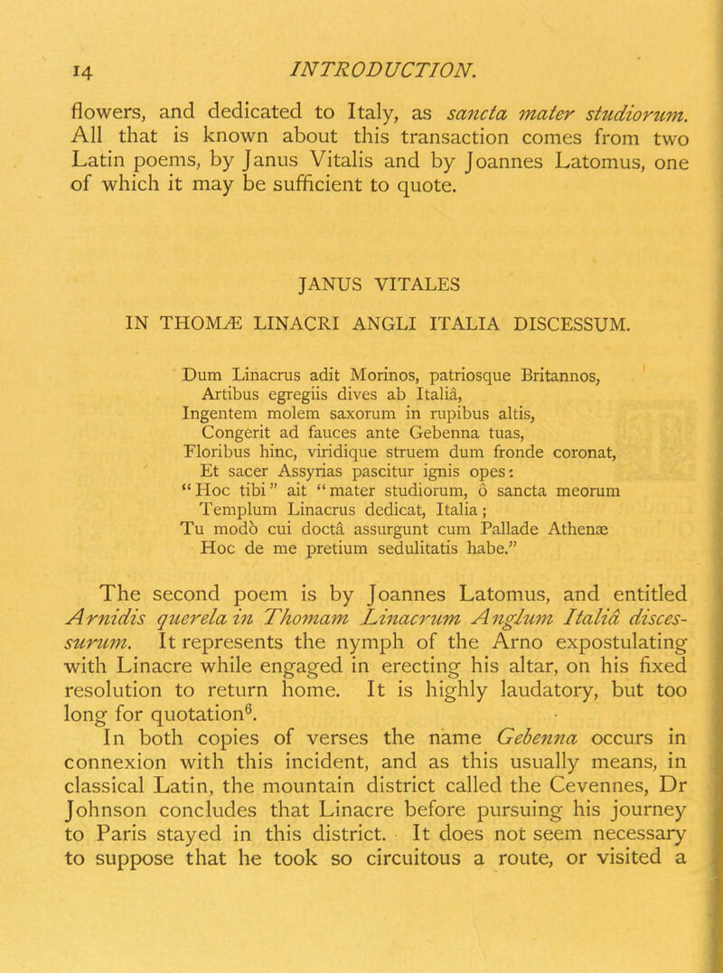 flowers, and dedicated to Italy, as sanda mater studiorum. All that is known about this transaction comes from two Latin poems, by Janus Vitalis and by Joannes Latomus, one of which it may be sufficient to quote. JANUS VITALES IN THOM^ LINACRI ANGLI ITALIA DISCESSUM. Dum Linacrus adit Morinos, patriosque Britannos, Artibus egregiis dives ab Italia, Ingentem molem saxorum in rupibus altis, Congerit ad fauces ante Gebenna tuas, Floribus hinc, viridique struem dum fronde coronat, Et sacer Assyrias pascitur ignis opes: Hoc tibi ait mater studiorum, 6 sancta meorum Templum Linacrus dedicat, Italia; Tu modo cui docta assurgunt cum Pallade Athense Hoc de me pretium sedulitatis habe. The second poem is by Joannes Latomus, and entitled Arnidis querela in Thomam Linacrttm Anglum Italid disces- surimt. It represents the nymph of the Arno expostulating with Linacre while engaged in erecting his altar, on his fixed resolution to return home. It is highly laudatory, but too long for quotation^. In both copies of verses the name Gebenna occurs in connexion with this incident, and as this usually means, in classical Latin, the mountain district called the Cevennes, Dr Johnson concludes that Linacre before pursuing his journey to Paris stayed in this district. It does not seem necessary to suppose that he took so circuitous a route, or visited a