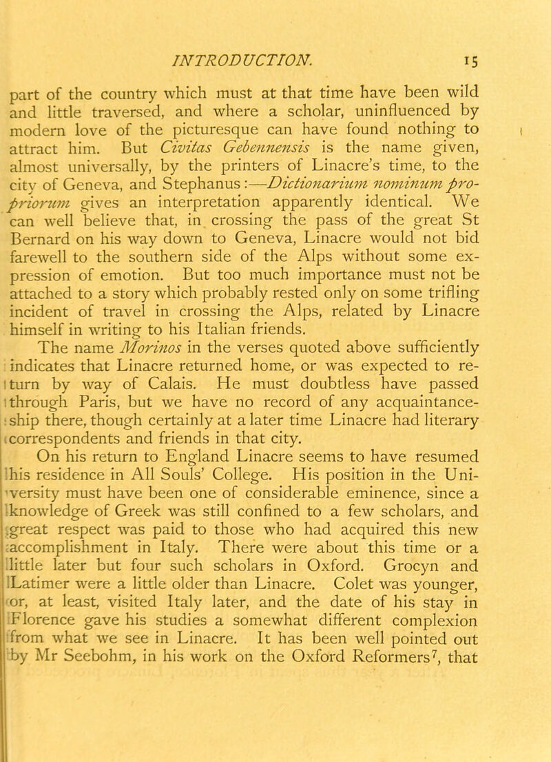 part of the country which must at that time have been wild and Httle traversed, and where a scholar, uninfluenced by modem love of the picturesque can have found nothing to attract him, But Civitas Gebejinensis is the name given, almost universally, by the printers of Linacre's time, to the citv of Geneva, and Stephanus:—Dictionaritmt nomimtm pro- prio7'2im gives an interpretation apparently identical. We can well beheve that, in crossing the pass of the great St Bernard on his way down to Geneva, Linacre would not bid farewell to the southern side of the Alps without some ex- pression of emotion. But too much importance must not be attached to a story which probably rested only on some trifling incident of travel in crossing the Alps, related by Linacre himself in writing to his ItaHan friends. The name Morinos in the verses quoted above sufficiently : indicates that Linacre returned home, or was expected to re- Iturn by way of Calais. He must doubtless have passed ithrough Paris, but we have no record of any acquaintance- :ship there, though certainly at alater time Linacre had Hterary (correspondents and friends in that city. On his return to England Linacre seems to have resumed ihis residence in AH Souls' Cohege. His position in the Uni- ^versity must have been one of considerable eminence, since a Iknowledge of Greek was still confined to a few scholars, and sgreat respect was paid to those who had acquired this new jaccompHshment in Italy. There were about this time or a IHttle later but four such scholars in Oxford. Grocyn and ILatimer were a Httle older than Linacre. Colet was younger, ^or, at least, visited Italy later, and the date of his stay in iFIorence gave his studies a somewhat different complexion ''om what we see in Linacre. It has been well pointed out ;jy Mr Seebohm, in his work on the Oxford Reformers^, that