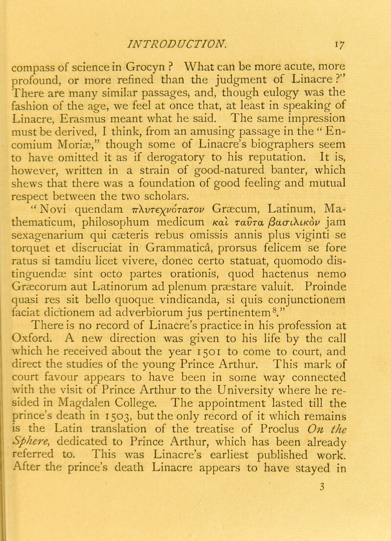 compass of science in Grocyn ? Wliat cart be more acute, more profound, or more refined than the judgment of Linacre ? There are many similar passages, and, though eulogy was the fashion of the age, we feel at once that, at least in speaking of Linacre, Erasmus meant what he said. The same impression mustbe derived, I think, from an amusing passage in the  En- comium Morise, though some of Linacre's biographers seem to have omitted it as if derogatory to his reputation. It is, however, written in a strain of good-natured banter, which shews that there was a foundation of good feehng and mutual respect between the two scholars.  Novi quendam ivkvre^^yoraTov Grsecum, Latinum, Ma- thematicum, philosophum medicum /cat ravra ^aa-ikiKov jam sexagenarium qui cseteris rebus omissis annis plus viginti se torquet et discruciat in Grammatica, prorsus fehcem se fore ratus si tamdiu Hcet vivere, donec certo statuat, quomodo dis- tinguendae sint octo partes orationis, quod hactenus nemo Gr^ecorum aut Latinorum ad plenum praestare valuit. Proinde quasi res sit bello quoque vindicanda, si quis conjunctionem faciat dictionem ad adverbiorum jus pertinentem^. There is no record of Linacre's practice in his profession at Oxford. A new direction was given to his Hfe by the call which he received about the year 1501 to come to court, and direct the studies of the young Prince Arthur. This mark of court favour appears to have been in some way connected with the visit of Prince Arthur to the University where he re- sided in Magdalen College. The appointment lasted till the prince's death in 1503, but the only record of it which remains is the Latin translation of the treatise of Proclus On the Sphere, dedicated to Prince Arthur, which has been already referred to, This was Linacre's eariiest pubhshed work. After the prince's death Linacre appears to have stayed in 3