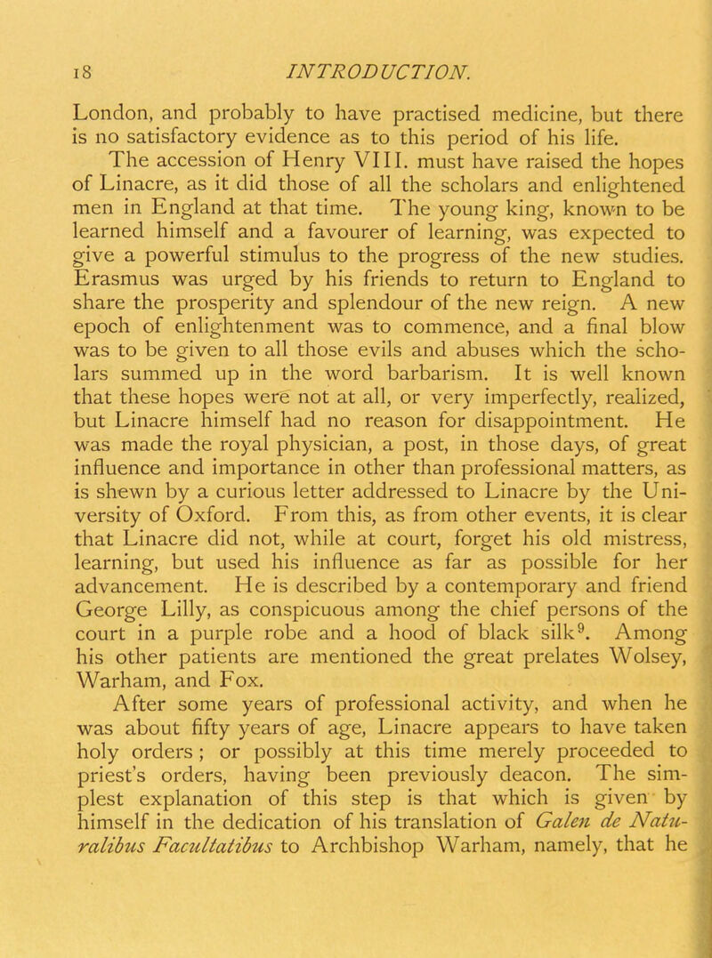 London, and probably to have practised medicine, but there is no satisfactory evidence as to this period of his life. The accession of Henry VIII. must have raised the hopes of Linacre, as it did those of all the scholars and enlightened men in England at that time. The young king, known to be learned himself and a favourer of learning, was expected to give a powerful stimulus to the progress of the new studies. Erasmus was urged by his friends to return to England to share the prosperity and splendour of the new reign. A new epoch of enhghtenment was to commence, and a final blow was to be given to all those evils and abuses which the scho- lars summed up in the word barbarism. It is well known that these hopes were not at all, or very imperfectly, reaHzed, but Linacre himself had no reason for disappointment. He was made the royal physician, a post, in those days, of great influence and importance in other than professional matters, as is shewn by a curious letter addressed to Linacre by the Uni- versity of Oxford. From this, as from other events, it is clear that Linacre did not, while at court, forget his old mistress, learning, but used his influence as far as possible for her advancement. He is described by a contemporary and friend George Lilly, as conspicuous among the chief persons of the court in a purple robe and a hood of black silk^. Among his other patients are mentioned the great prelates Wolsey, Warham, and Fox. After some years of professional activity, and when he was about fifty years of age, Linacre appears to have taken holy orders ; or possibly at this time merely proceeded to priesfs orders, having been previously deacon. The sim- plest explanation of this step is that which is given by himself in the dedication of his translation of Gale7t de Natu- ralibus Facultatibus to Archbishop Warham, namely, that he