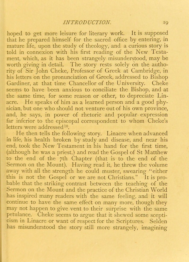 hoped to get more leisure for literary work. It is supposed that he prepared himself for the sacred office by entering, in mature Hfe, upon the study of theology, and a curious story is told in connexion with his first reading of the New Testa- ment, which, as it has been strangely misunderstood, may be worth giving in detail. The story rests solely on the autho- rity of Sir John Cheke, Professor of Greek at Cambridge, in his letters on the pronunciation of Greek, addressed to Bishop Gardiner, at that time Chancellor of the University. Cheke seems to have been anxious to conciliate the Bishop, and at the same time, for some reason or other, to depreciate Lin- acre. He speaks of him as a learned person and a good phy- sician, but one who should not venture out of his own province, and, he says, in power of rhetoric and popular expression far inferior to the episcopal correspondent to whom Cheke's letters were addressed^^. He then tells the following story. Linacre when advanced in life, his health broken by study and disease, and near his end, took the New Testament in his hand for the first time, (although he was a priest,) and read the Gospel of St Matthew to the end of the 7th Chapter (that is to the end of the I Sermon on the Mount). Having read it, he threw the volume I away with all the strength he could muster, swearing either this is not the Gospel or we are not Christians, It is pro- bable that the striking contrast between the teaching of the Sermon on the Mount and the practice of the Christian World has inspired many readers with the same feeling, and it will continue to have the same elfect on many more, though they may not happen to give vent to their surprise with the same petulance. Cheke seems to argue that it shewed some scepti- cism in Linacre or want of respect for the Scriptures. Selden has misunderstood the story still more strangely, imagining