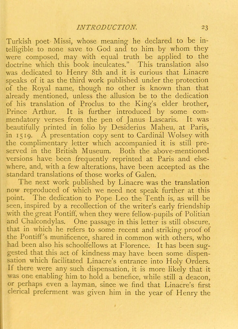 Turkish poet Missi, whose meaning he declared to be in- telHgible to none save to God and to him by whom they were composed, may with equal truth be apphed to the doctrine which this book inculcates. This translation also was dedicated to Henry 8th and it is curious that Linacre speaks of it as the third work pubHshed under the protection of the Royal name, though no other is known than that already mentioned, unless the allusion be to the dedication of his translation of Proclus to the Kings elder brother, Prince Arthur. It is further introduced by some com- mendatory verses from the pen of Janus Lascaris. It was beautifully printed in foho by Desiderius Maheu, at Paris, in 1519. A presentation copy sent to Cardinal Wolsey with the comphmentary letter which accompanied it is still pre- served in the British Museum. Both the above-mentioned versions have been frequently reprinted at Paris and else- where, and, with a few alterations, have been accepted as the standard translations of those works of Galen. The next work pubHshed by Linacre was the translation now reproduced of which we need not speak further at this point, The dedication to Pope Leo the Tenth is, as will be seen, inspired by a recoHection of the writers early friendship with the great Pontiff, when they were fehow-pupils of Pohtian and Chalcondylas. One passage in this letter is stih obscure, that in which he refers to some recent and striking proof of the Pontiff s munificence, shared in common with others, who had been also his schoolfellows at Florence. It has been sug- gested that this act of kindness may have been some dispen- sation which facihtated Linacre's entrance into Holy Orders. If there were any such dispensation, it is more hkely that it was one enabHng him to hold a benefice, while stih a deacon, or perhaps even a layman, since we find that Linacres first clerical preferment was given him in the year of Henry the