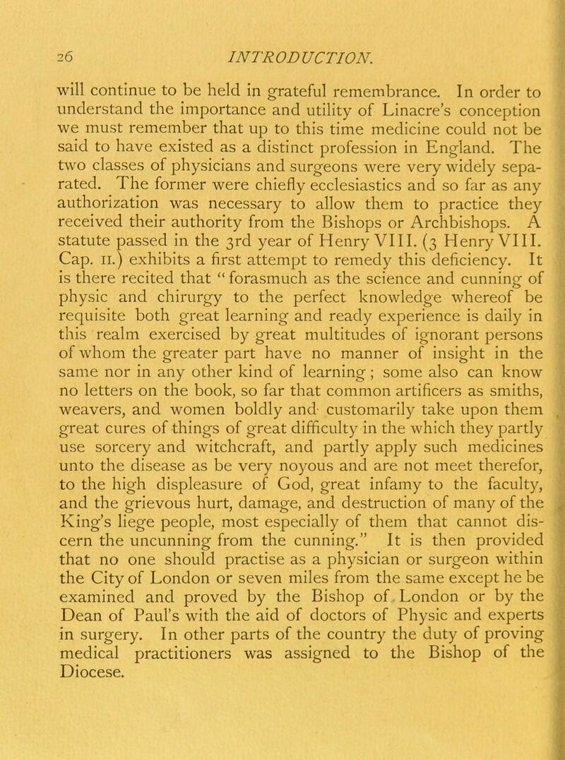 will continue to be held in grateful remembrance. In order to understand the importance and utility of Linacres conception we must remember that up to this time medicine could not be said to have existed as a distinct profession in England. The two classes of physicians and surgeons were very widely sepa- rated. The former were chiefly ecclesiastics and so far as any authorization was necessary to allow them to practice they received their authority from the Bishops or Archbishops. A statute passed in the ^rd year of Henry VIII. (3 Henry VIII. Cap. II.) exhibits a first attempt to remedy this deficiency. It is there recited that  forasmuch as the science and cunning of physic and chirurgy to the perfect knowledge whereof be requisite both great learning and ready experience is daily in this realm exercised by great multitudes of ignorant persons of whom the greater part have no manner of insight in the same nor in any other kind of learning; some also can know no letters on the book, so far that common artificers as smiths, weavers, and women boldly and customarily take upon them great cures of things of great difficulty in the which they partly use sorcery and witchcraft, and partly apply such medicines unto the disease as be very noyous and are not meet therefor, to the high displeasure of God, great infamy to the faculty, and the grievous hurt, damage, and destruction of many of the King's liege people, most especially of them that cannot dis- cern the uncunning from the cunning. It is then provided that no one should practise as a physician or surgeon within the City of London or seven miles from the same except lie be examined and proved by the Bishop of. London or by the Dean of Paurs with the aid of doctors of Physic and experts in surgery. In other parts of the country the duty of proving medical practitioners was assigned to the Bishop of the Diocese.