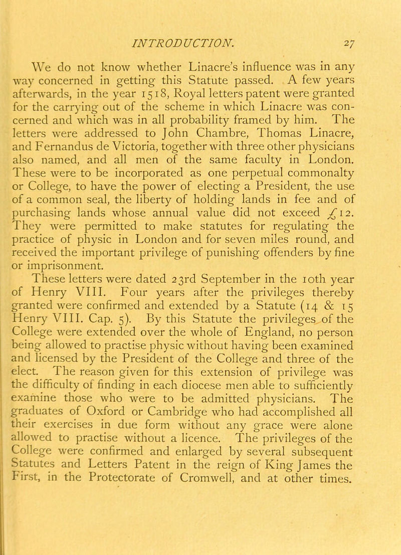 We do not know whether Linacre's influence was in any way concerned in getting this Statute passed. A few years afterwards, in the year 1518, Royal letters patent were granted for the carrying out of the scheme in which Linacre was con- cerned and which was in all probability framed by him. The letters were addressed to John Chambre, Thomas Linacre, and Fernandus de Victoria, together with three other physicians also named, and all men of the same faculty in London. These were to be incorporated as one perpetual commonalty or College, to have the power of electing a President, the use of a common seal, the hberty of holding lands in fee and of purchasing lands whose annual value did not exceed ^12. They were permitted to make statutes for regulating the practice of physic in London and for seven miles round, and received the important privilege of punishing offenders by fine or imprisonment. These letters were dated 2 3rd September in the loth year of Henry VIIL Four years after the privileges thereby granted were confirmed and extended by a Statute (14 & 15 Henry VI11. Cap. 5). By this Statute the privileges of the College were extended over the whole of England, no person being allowed to practise physic without having been examined and licensed by the President of the College and three of the elect. The reason given for this extension of privilege was the difficulty of finding in each diocese men able to sufficiently examine those who were to be admitted physicians. The graduates of Oxford or Cambridge who had accompfished all their exercises in due form without any grace were alone allowed to practise without a licence. The privileges of the College were confirmed and enlarged by several subsequent Statutes and Letters Patent in the reign of King James the Pirst, in the Protectorate of Cromwell, and at other times.