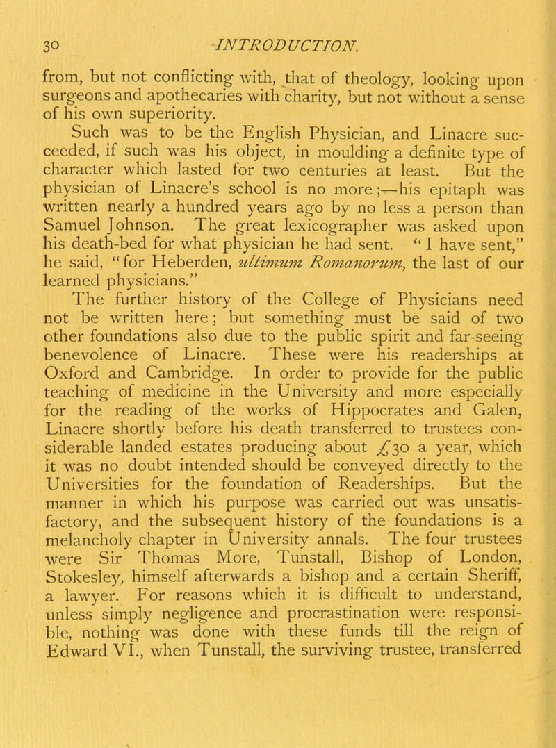 from, but not conflicting with, that of theology, looking upon surgeons and apothecaries with charity, but not without a sense of his own superiority. Such was to be the EngHsh Physician, and Linacre suc- ceeded, if such was his object, in moulding a definite type of character which lasted for two centuries at least. But the physician of Linacres school is no more;—his epitaph was written nearly a hundred years ago by no less a person than Samuel Johnson. The great lexicographer was asked upon his death-bed for what physician he had sent. I have sent, he said, for Heberden, ultimMm Roma^iorum, the last of our learned physicians. The further history of the College of Physicians need not be written here ; but something must be said of two other foundations also due to the pubHc splrit and far-seeing benevolence of Linacre. These were his readerships at Oxford and Cambridge. In order to provide for the pubHc teaching of medicine in the University and more especiahy for the reading of the works of Hippocrates and Galen, Linacre shortly before his death transferred to trustees con- siderable landed estates producing about £-^0 a year, which it was no doubt intended should be conveyed directly to the Universities for the foundation of Readerships. But the manner in which his purpose was carried out was unsatis- factory, and the subsequent history of the foundations is a melancholy chapter in University annals. The four trustees were Sir Thomas More, TunstaH, Bishop of London, Stokesley, himself afterwards a bishop and a certain Sheriff, a lawyer. For reasons which it is difficult to understand, unless simply negHgence and procrastination were responsi- ble, nothing was done with these funds tih the reign of Edward VL, when Tunstah, the surviving trustee, transferred