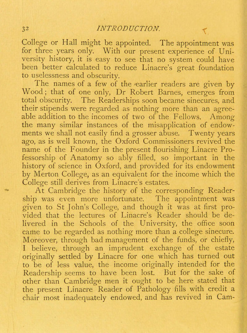 X. College or Hall might be appointed. The appointment was for three years only. With our present experience of Uni- versity history, it is easy to see that no system could have been better calculated to reduce Linacres great foundation to uselessness and obscurity. The names of a few of the --earHer readers are given by Wood; that of one only, Dr Robert Barnes, emerges from total obscurity. The Readerships soon became sinecures, and their stipends were regarded as nothing more than an agree- able addition to the incomes of two of the Fellows. Among the many similar instances of the misappHcation of endow- ments we shall not easily find a grosser abuse. Twenty years ago, as is well known, the Oxford Commissioners revived the name of the Founder in the present flourishing Linacre Pro- fessorship of Anatomy so ably filled, so important in the history of science in Oxford, and provided for its endowment by Merton College, as an equivalent for the income which the College still derives from Linacre's estates. At Cambridge the history of the corresponding Reader- ship was even more unfortunate, The appointment was given to St John's College, and though it was at first pro- vided that the lectures of Linacre's Reader should be de- livered in the Schools of the University, the office soon came to be regarded as nothing more than a college sinecure. Moreover, through bad management of the funds, or chiefly, I beHeve, through an imprudent exchange of the estate originally settled by Linacre for one which has turned out to be of less value, the income originaHy intended for the Readership seems to have been lost. But for the sake of other than Cambridge men it ought to be here stated that the present Linacre Reader of Fathology fills with credit a chair most inadequately endowed, and has revived in Cam-