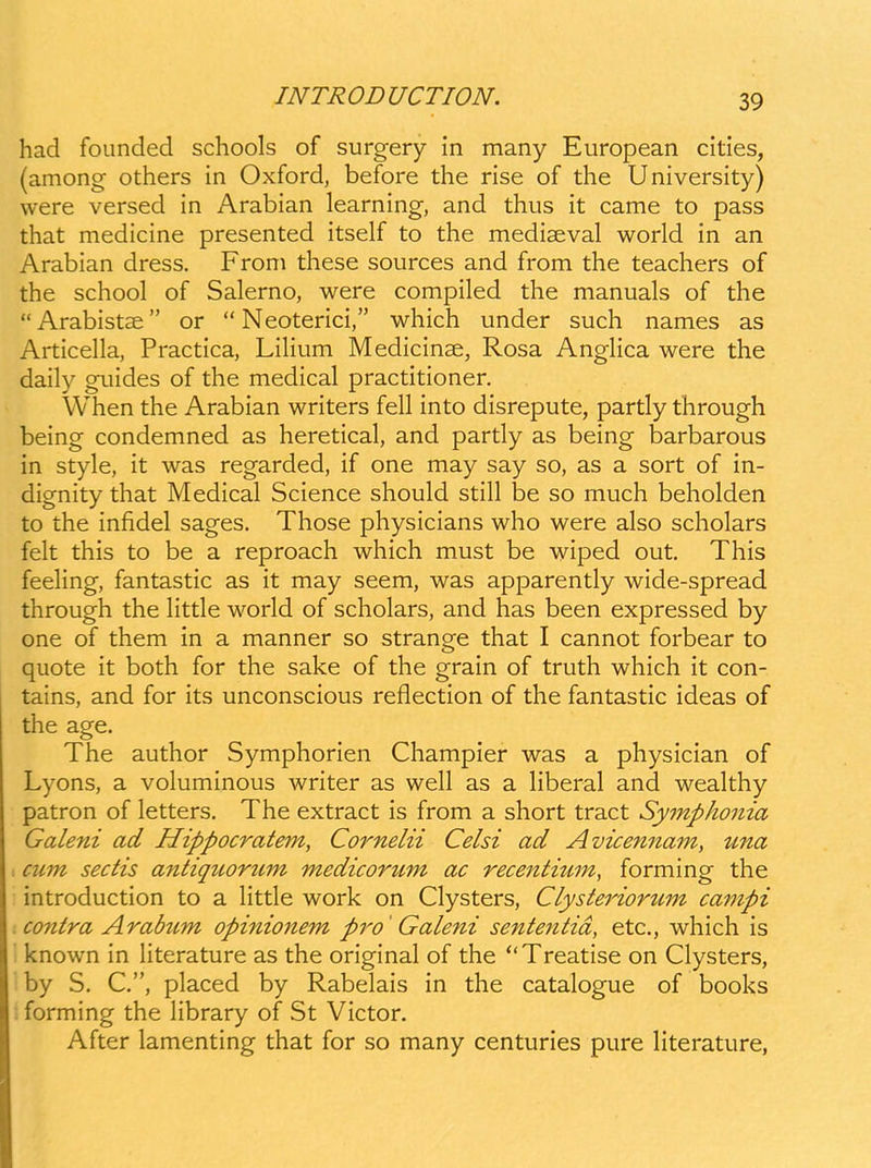 had foiinded schools of surgery in many European cities, (among others in Oxford, before the rise of the University) were versed in Arabian learning, and thus it came to pass that medicine presented itself to the mediaeval world in an Arabian dress. From these sources and from the teachers of the school of Salerno, were compiled the manuals of the Arabistae or  Neoterici, which under such names as Articella, Practica, Lilium Medicinse, Rosa Anglica were the daily guides of the medical practitioner. When the Arabian writers fell into disrepute, partly through being condemned as heretical, and partly as being barbarous in style, it was regarded, if one may say so, as a sort of in- dignity that Medical Science should still be so much beholden to the infidel sages. Those physicians who were also scholars felt this to be a reproach which must be wiped out. This feeling, fantastic as it may seem, was apparently wide-spread through the little world of scholars, and has been expressed by one of them in a manner so strange that I cannot forbear to quote it both for the sake of the grain of truth which it con- tains, and for its unconscious reflection of the fantastic ideas of the age. The author Symphorien Champier was a physician of Lyons, a voluminous writer as well as a liberal and wealthy patron of letters. The extract is from a short tract Symphonia Galeni ad Hippocratem, Cornelii Celsi ad Avicennam, una : cum sectis a^itiquorum medicorum ac recentium, forming the introduction to a little work on Clysters, CLysteriortim campi : contra Arabum opinionem pro' Galeni sententid, etc, which is known in Hterature as the original of the Treatise on Clysters, by S. C, placed by Rabelais in the catalogue of books : forming the Hbrary of St Victor. After lamenting that for so many centuries pure Hterature,