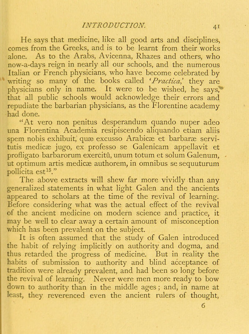 He says that medicine, like all good arts and disciplines, comes from the Greeks, and is to be learnt from their works alone. As to the Arabs, Avicenna, Rhazes and others, who now-a-days reign in nearly all our schools, and the numerous ItaHan or French physicians, who have become celebrated by writing so many of the books called ^Practica' they are physicians only in name. It were to be wished, he says,** that all public schools would acknowledge their errors and repudiate the barbarian physicians, as the Florentine academy had done. At vero non penitus desperandum quando nuper adeo una Florentina Academia resipiscendo aliquando etiam aliis spem nobis exhibuit,' quse excusso Arabicse et barbarse servi- tutis medicse jugo, ex professo se Galenicam appellavit et profligato barbarorum exercitii, unum totum et solum Galenum, - ut optimum artis medicse authorem, in omnibus se sequuturum pollicita est^^. The above extracts will shew far more vividly than any generalized statements in what light Galen and the ancients appeared to scholars at the time of the revival of learning. Before considering what was the actual effect of the revival of the ancient medicine on modern science and practice, it may be well to clear away a certain amount of misconception which has been prevalent on the subject. It is often assumed that the study of Galen introduced the habit of relying implicitly on authority and dogma, and thus retarded the progress of medicine. But in reality the habits of submission to authority and blind acceptance of tradition were already prevalent, and had been so long before the revival of learning. Never were men more ready to bow down to authority than in the middle ages; and, in name at least, they reverenced even the ancient rulers of thought, 6