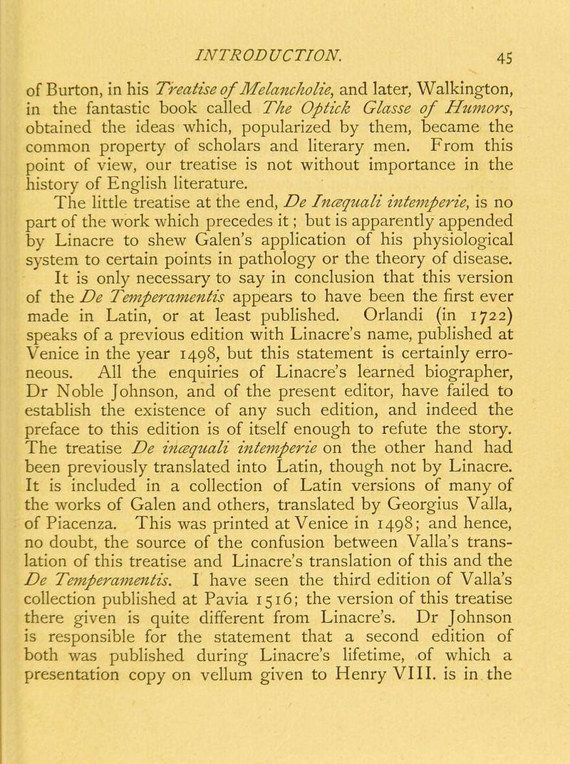 of Burton, in his Treatise of Melancholie, and later, Walkington, in the fantastic book called The Optick Glasse of Htimors, obtained the ideas which, popularized by them, became the common property of scholars and literary men. From this point of view, our treatise is not without importance in the history of EngHsh literature. The Httle treatise at the end, De Incequali intemperie, is no part of the work which precedes it; but is apparently appended by Linacre to shew Galen's application of his physiological system to certain points in pathology or the theory of disease. It is only necessary to say in conclusion that this version of the De Temperamentis appears to have been the first ever made in Latin, or at least pubHshed. Orlandi (in 1722) speaks of a previous edition with Linacre's name, pubHshed at Venice in the year 1498, but this statement is certainly erro- neous. AH the enquiries of Linacre's learned biographer, Dr Noble Johnson, and of the present editor, have failed to estabHsh the existence of any such edition, and indeed the preface to this edition is of itself enough to refute the story. The treatise De incsqtiali intemperie on the other hand had been previously translated into Latin, though not by Linacre. It is included in a coHection of Latin versions of many of the works of Galen and others, translated by Georgius VaHa, of Piacenza. This was printed at Venice in 1498; and hence, no doubt, the source of the confusion between VaHa's trans- lation of this treatise and Linacre's translation of this and the De Temperamentis. I have seen the third edition of VaHa's coHection pubHshed at Pavia 1516; the version of this treatise there given is quite different from Linacre's. Dr Johnson is responsible for the statement that a second edition of both was pubHshed during Linacre's Hfetime, of which a presentation copy on veHum given to Henry VIII. is in the