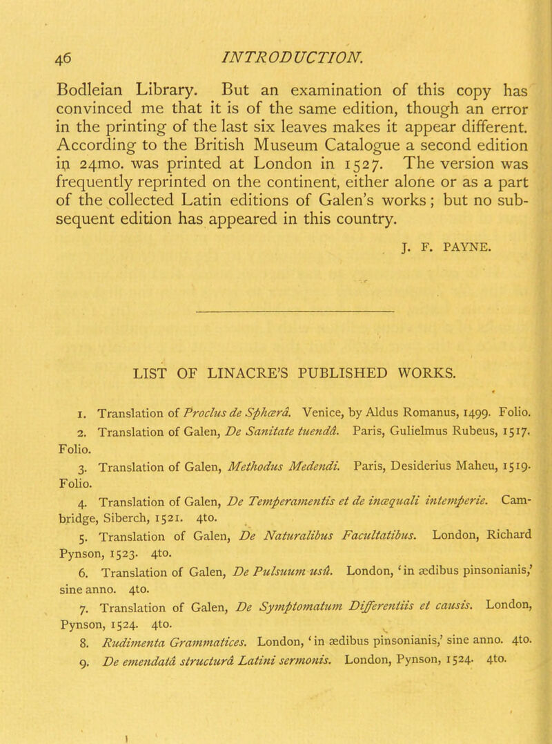 Bodleian Library. But an examination of this copy has convinced me that it is of the same edition, though an error in the printing of the last six leaves makes it appear different. According to the British Museum Catalogue a second edition ii;i 24mo. was printed at London in 1527. The version was frequently reprinted on the continent, either alone or as a part of the collected Latin editions of Galen's works; but no sub- sequent edition has appeared in this country. J. F. PAYNE. LIST OF LINACRFS PUBLISHED WORKS. 1. Translation of Proclus de SphcErd. Venice, by Aldus Romanus, 1499. Folio. 2. Translation of Galen, De Sanitate tuendd. Paris, Gulielmus Rubeus, 1517. Folio. 3. Translation of Galen, Methodus Medendi. Paris, Desiderius Maheu, 1519. Folio. 4. Translation of Galen, De Temperainentis et de inaqtcali intcmperie. Cam- b.ridge, Siberch, 1521. 4to. 5. Translation of Galen, De Naturalibus Facultatibus. London, Richard Pynson, 1523. 4to. 6. Translation of Galen, De Pulsuum usi^. London, 'in sedibus pinsonianis/ sine anno. 4to. 7. Translation of Galen, De Symptomatmn Differentiis et causis. London, Pynson, 1524. 4to. ^ 8. Rudimenta Grammatices. London, ' in sedibus pinsonianis,' sine anno. 4to. 9. De etnendata structurd Latini sermonis. London, Pynson, 1524. 4to. I