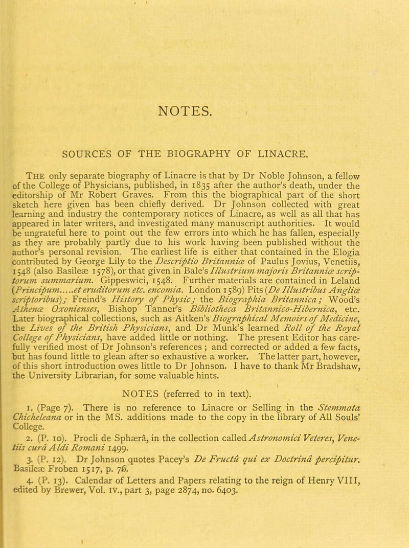 NOTES. SOURCES OF THE BIOGRAPHY OF LINACRE. The only separate biography of Linacre is that by Dr Noble Johnson, a fellow of the College of Physicians, published, in 1835 ^fter the author's death, under the editorship of Mr Robert Graves. From this the biographical part of the short sketch here given has been chiefly derived. Dr Johnson collected with great leaming and industry the contemporary notices of Linacre, as well as all that has appeared in later writers, and investigated many manuscript authorities. It would be ungrateful here to point out the few errors into which he has fallen, especially as they are probably partly due to his work having been pubhshed without the author^s personal revision. The earliest life is either that contained in the Elogia contributed by George Lily to the Descriptio BritannicB of Paulus Jovius, Venetiis, 1548 (also Basilese 1578), or that given in Bale's Ilbistrium majoris BritannicB scrip- torum su7?i}narium. Gippeswici, 1548. Further materials are contained in Leland {Pri7icipum et eruditorit77i etc. e7ico77iia. London 1589) Pits {De Illustribus A^iglicB scriptoribus); Freind's History of Physicj the Biographia Britamiica; Wood's Athe7icB Oxo7iie7ises, Bishop TannePs Bibliotheca Bi-ita/mico-Hiber^iica, etc. Later biographical collections, such as Aitken's Biog7'aphical Me7/toirs of Medici/te, the Lives of the British Physicia/is, and Dr Munk's learned Roll of the Royal College of Physicia/ts, have added little or nothing. The present Editor has care- fully verified most of Dr Johnson's references ; and corrected or added a few facts, but has found little to glean after so exhaustive a worker. The latter part, however, of this short introduction owes Httle to Dr Johnson. I have to thank Mr Bradshaw, the University Librarian, for some valuable hints. NOTES (referred to in text). 1. (Page 7). There is no reference to Linacre or Selling in the Ste77t7nata Chicheleana or in the MS. additions made to the copy in the library of AII Souls' College. 2. (P. 10). Procli de Sphjera, in the collection called Astro7io7/iici Veteres, Vene- tiis curd Aldi Ro/nani 1499. 3. (P. 12). Dr Johnson quotes Pacey's De F7'uctA qui ex Doct/dtid percipitur. Basilese Froben 1517, p. 76. 4- (P. 13). Calendar of Letters and Papers relating to the reign of Henry VIII, edited by Brewer, Vol. iv., part 3, page 2874, no. 6403.