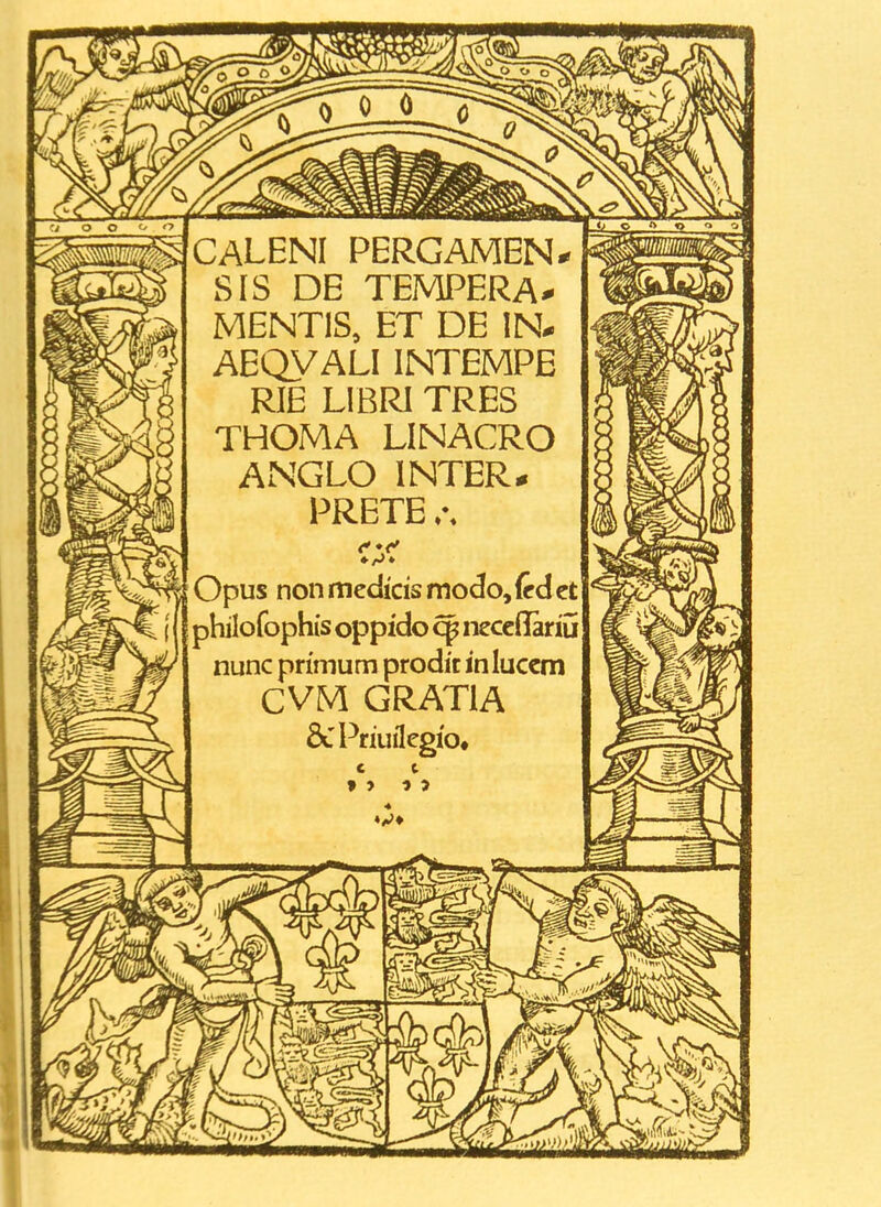 CALENI PERGAMEN* SIS DE TEMPERA^ MENTIS, ET DE IN. AEQVALI INTEMPE RIE LlBRl TRES THOMA LINACRO ANGLO INTER* PRETE Opus non medicis modo, (td ct philofophis oppido necellariu nunc primum prodit inluccm CVM GRATIA &Priuflegfo«