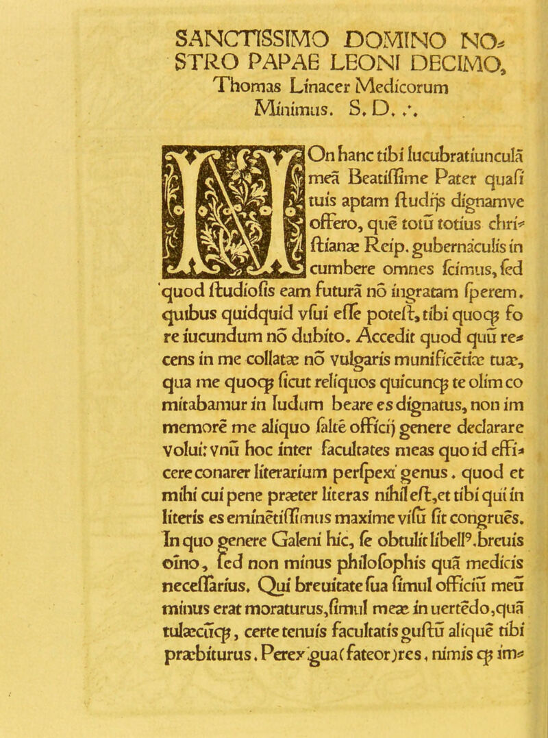 SANCnSSlMO DOMINO NO^ STRO PAPAB LEONI DECIMO, Thomas Ltnacer Medicorum MimmLis. D. /. On hanc tihi lucubratiuncula mCTi Beatiflime Pater quafi tuis aptam ftudfjs dignamvc offoo, qiie totu totius chri*' ft/anas Rcip, gubernaculis in cumbere omnes (cimus,{ed quod itudiofis eam futura no ingratam Iperem. quibus qmdquid vfui efle poteIl,tibi quoc^ fo re lucundum no dubito. Accedit quod quu re^ cens in me collatae no vulgaris munificetia? tua:, qua me quoqp Iicut reliquos quicunc^ te olim co mitabamur in ludtim beare es d^natus, non im memore me aliquo lalte offici) genere dedarare Volui: vnu hoc inter facultates meas quoid efFi* cereconarerliterarium perlpexi'genus ♦ quod et mihi cuipene pra^ter literas nhHefl^et tibiqiiiin hterts eseminetiilimusmaximevifu fitcongrues. Tnquo genere Galeni hic, (c obtulitlibelP.brcuis olno, lcd non minus philofbphis qua medicis ncceflarnis. Quf breiutatefua fimul ofEciu meii minus erat moraturus,fimuI meaj in uertedo,qua tulafcucp, ccrtetenuis facultatisguftij alique tibi prarbiturus. Percy iguaCfateor^rcs, nimis imtf