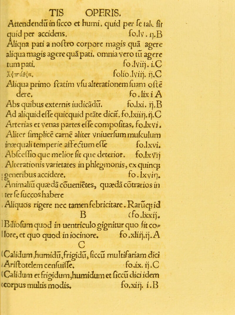 ^TIS OPERIS. Attcndcndnindcco et humi'» quid per fe tal^ Rt quidper acddens. fo»l\M].B Aliqna paa a nofbo corporc magis qua agere aliqua magis agere qua pati» omnia vcro lu agere tumpad. fo.Ivifj.i.C A<l7ra9'^a. foIlO.Ivii]. i^.C Ahquaprimo fcatim vfu alterationem fiiam ofte dere» foAixiA Abs quibus externis ludicadij. fojxi. rj,B Ad aliquideflequicquid ptate dicit, fo,Ixiiri4fj.C Arterias et venas partes eflle compofitas, fo.Ix yj • Alicer fimplice carne aliter vniuerfummufculum in^equalitemperie affcdumene foJxvi* AbfccQio qu c mclior fic qu e deterior» fo Jx vl] Akerationis varietates in pblegmonis, ex quinqp I generibus acciderc» fo, Ix viq» . Animaliij quceda couenietes, quseda c6ti*arios iii ; terfeiuccoshaberc . Aliquos r^ere nec tamenfebridtarcRaruq^id B (foJxxij* IBiliofumquod in uentriculogigniturquo fitcof I lore, et quo quod in iocinore. fo ♦xlifj.ij * A C (Calidum,hum{dij,frigidi4, ficcu multifariam did Arirtotelem cenf.ijiTe* foix. i] »C (Cafidum ec rriaidum,humidum et ficcu dididem ccorpusmultismodis* fo^xiij, i*B