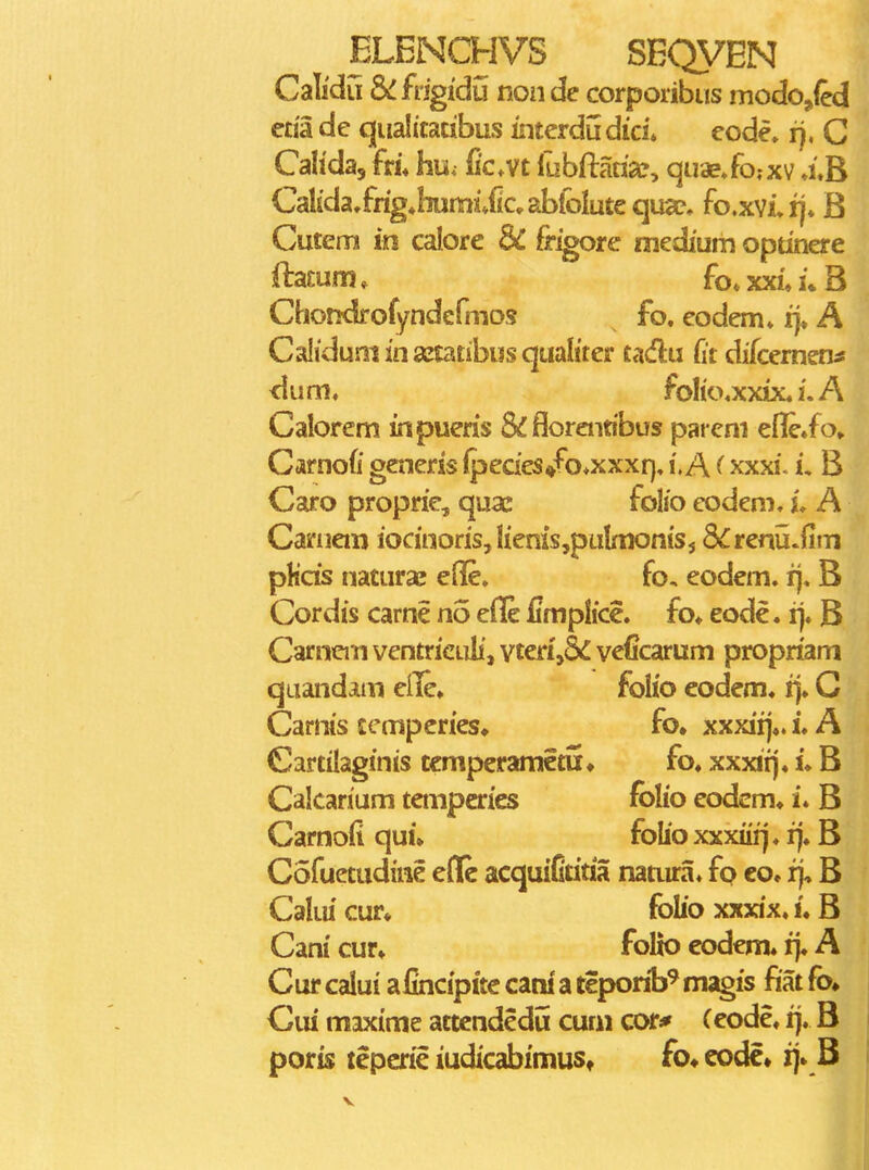 Calidu Scfngidu non de corporibus modo^ied eda de qualitatibus interdudici* eode. r). C Cahda, fri. hu; fic.vt fubftaria?, quae»fo;xv a.B Calida/rigjiumivficabfoiutequac. fo.xvi,rj* B Cutem in calore & frigore medium optinere ftamm» fo»xxi»i»B Chondrofyndcfmos fo. eodem» i}» A Caliduminsetatibusqualiter tadu (it difcemen^ <ium. folio.xxix. i. A Calorem in pueris &floreiiabus pareni efleio, Carnofi generis {pecies«fo*xxxr}, i.A (xxxi. i, B Caro proprie, quae folio eodem. u A Caruem iocinoris,Iienis,puImonis5 8£renu*fim pHcis naturae elle. fo, eodem. r). B Cordis carne no eile fimplice. fo» eode. rj. B Carncm ventricLili, vten',5£ veficarum propriam quandam eile» folio eodem. ij. G Carnis temperies» fo. xxxiij«. i. A Cartilaginis tcmperametu» fo. xxxii). u B Calcarium tenipcries fblio eodcm* i. B Carnofi qui» folio xxxiii] ♦ i). B Cofuetudine eHe acquiCtitia natura. fo co. rj, B Caliu cur* folio xxxix. u B Cani cur» folio eodem. i> A Cur calui afincipite cani a teporib^ magis fiat fo. Cui maxime attcndedu cum cor* (eode. ij. B poris tepcric iudicabimust fo^ codc» ij» B I