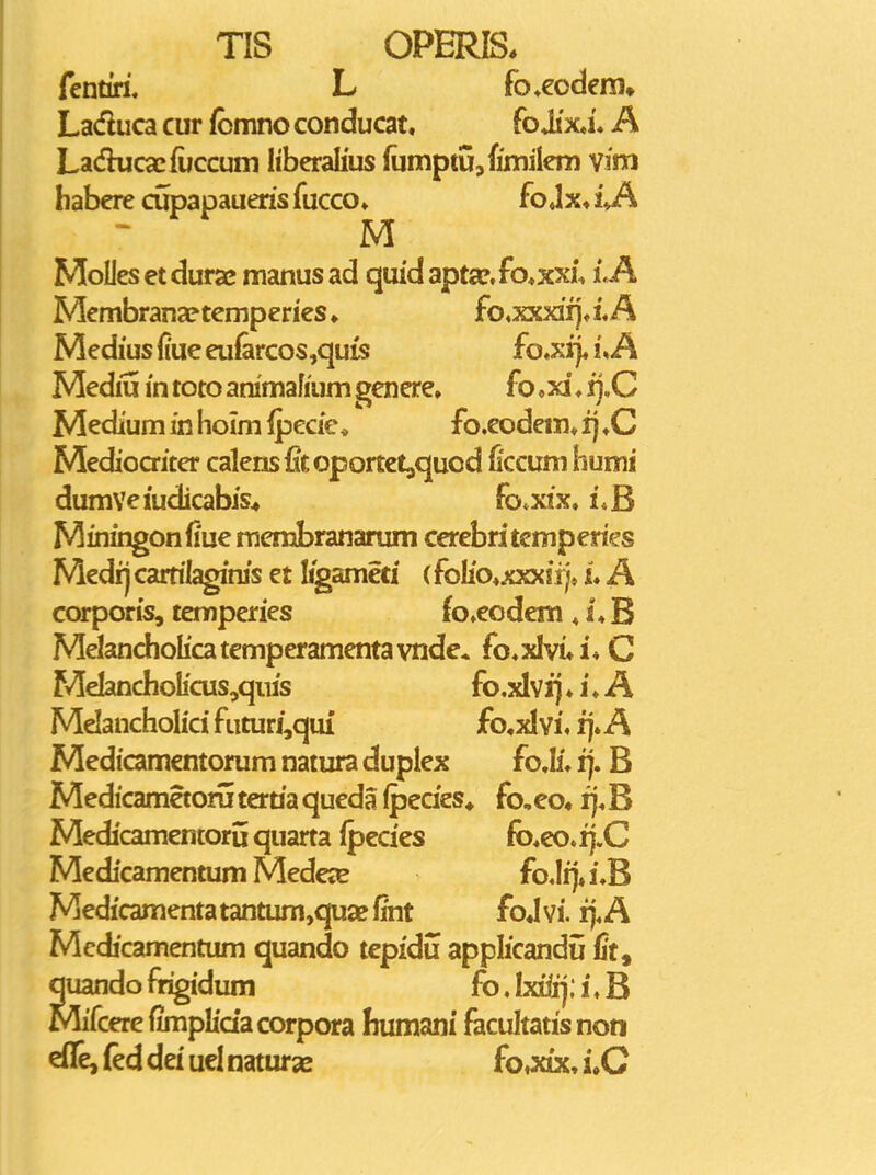 fentiri. L fo^eodem. Laduca cur fcmno conducat. fo Jix,i« A Lacfkicacfuccum liberalius (umptUjfimilem vinri babere cupapaueris fucco» fojx» iVA M MoUes et dura; manus ad quid apta?,fo«xxi, LA Membranaptemperies» fo,xxxifj»iA Medius (lue eu{arcos,qu{s fo.xi). uA Mediu in toto animafmm genere. fo ,xi ♦ ij.C Medium in hoim ipecie^ fo.eodem» fj ♦C Mediocriter calens{itoportet,quod fecum humi dumVeiudicabis^ fo*xix. LB Miningonfiue membranarum cerebritcmperies Medii carrilaginis et ligameti (foliaxxxii;* u A corporis, temperies fo^eodem , s*B Melancholfcatemperamentavnde. fo.xIvi*i* C MeIancholicus,quis fo.xlvfj ♦ i ♦ A Mdancholici futuri,quf fo,xI vi, fj. A Mediamentorum natura duplex fo.Ii» ij. B Medicametom tertia queda (pecies* fo,eo« fj. B Medicamentoru quarta ipecies fb*eo. fj.C Medicamentum Mede»E fo.Iij»i3 Medicamenta tantum,quaf fmt foj vi. fj.A Medicamentum quando tcpidu applicandu fit, quando frigidum fo, Ixiiij; i. B Mifcerefimphaacorpora fiumani facultatisnon effejfeddeiuelnatursB fo»xix,i.C