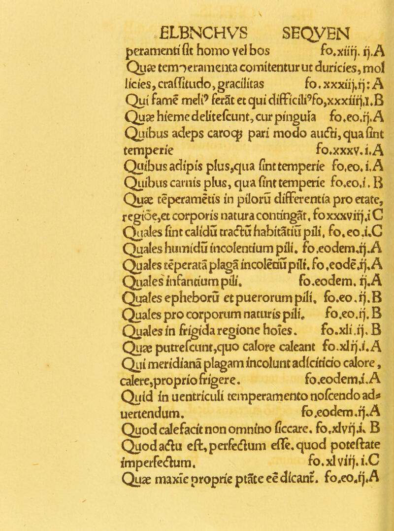 peramenti flt homo vel bos fo.xurj. ij. A Quse tem-^eramenta comitentur ut duricies, mol I/cies, craffitudo, gracilitas fo, xxxii ; A Qui fame meli' ferSt et qui diffi'ciWo,xxxiin,i»B Quse hieme dclitcfcunt, cur pinguia fo♦eo.fj.A Qatbus adeps caroq^ pari modo audb,quafint temperie fo*xxxv,i»A Qtiibusadipis plus,qua (inttemperie fo.eoJ.A Quibus caniis plus, qua fint temperie fo*eo,i. B Quac teperametis in piloru difFerentiaproetatc, regi6e,et corporis natura contingat, foxxxvitj.i C Qaales fint calidu tracflu habitatiu pili, fo. eo ,i,C Quales humid5 incolentium pili • fo ,eodem,ij.A Quales teperataplagaincoleriupilt, fo ,eodcij, A Qualesinfantiumpiii. fo.codem. fj,A Quafesepheboru etpuerorumpili, fb.co,ij.B Quales pro corporum naturis pili* fo.eo, fj. B Quales in fr^ida regionc hoies. fo.xli. ij, B Qu2B putrefcunt,quo calore caleant fo,xlfjj'.A Qui meridiana plagam incolunt adicirido calore, caIere,proprio frigere. fo.codem4, A Quid in uentriculi tcmperamentonoicendoad^ uertendum. fo»eodem.fj,A Quodcalefadtnonomnino Cccare. fo.xlvfja* B Quodadlu eft,perfc(flum efle.quod poteftate fmperfc<flum. fo. xl vifj. i.C Quae maxiepropricptateeedicanc. fo.eo*tj,A