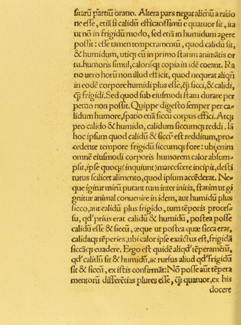 firaru partiu brano, Altera pars negat aliciiu a raiio nc dle, ctia fi calidu efticacifTiiTiu c qi latuor iit, ita lic no in frigidu modo^ (ed etia in humidum agerc poHit; ciilctamcn tcmpcramaitu, c]uod cabdii fit, &C humidum, uticp cu in primo ftanrn aiumatis or tiuhumoris fimiil,calonrq5 copia/ii idc cocanr, Ra no ucro horu non iiJud ctt icit, quod iicqucac alicjil in eodc corpore humidi plus cflc,cj^ licci,6<^ calidi, frioidi,Scdc|iiod lubeiufmodi ftatu durarepcr pctno non poriic. Qyippc digcfto (emper per ca^ lidiim humore,fpatio etia (iccu corpus cffia. A tc[j pro calido 6^ humido, calidum ficaimcp rcddi. iu hoc ipfum quod calidCi Sc Qccv' eft rcdditum,prOi» ccdcnte tcmpore frigidu ficcumcpforcuibijCnim omneciuCiiodi corporis humorcmcalorabfum»» plit,ip(c quoc|^( jnquiunt )marcc(ccre incipi£,dcfti tutus (ciIicetaIimcnto,quod ipfumacccdcrat. Nc* quc igitur miru putant tum intcr initia, ftatim ut gi gnitur animal conuctiire in idcm^ aut humidij plus ficco,anteaItdu pIiisfrigido,tumteporis proceQ fu, qd prius crat calidu 8C humidu, poftca poflc calidu eflc 8C ficcu, ccqqc ur poftca quac ficca crar, calidaqp tepcries.ubicalor ipfccxtidus eft,frigidS ficcaq? cuadcre. E^^go cft quidcaliqd^ teperametu, qd^ calidii fit Sc humidu^ac rurfus aliud qd^frigidu fit 5c ficcu, ex i ftis confinnatrNo poflc aut tepcrai oientoru diffirciiasplurcscfle,Cpquatuor,cx his doccrc