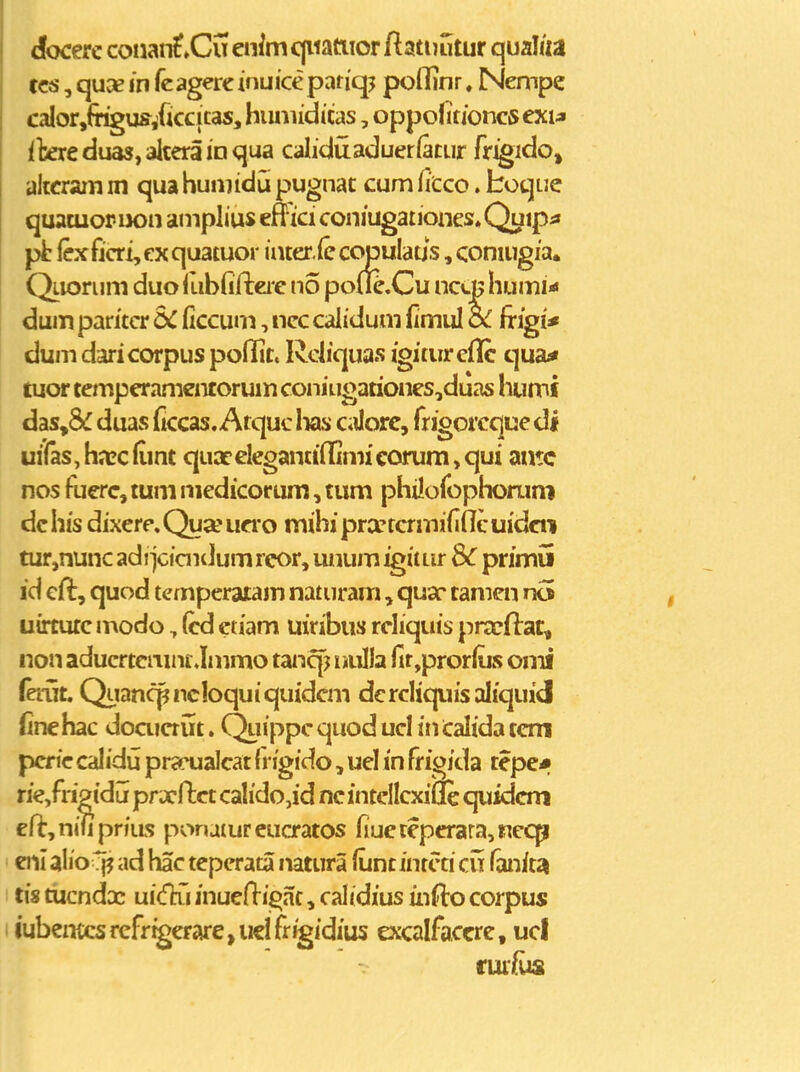 docere coiiaii^^Cu enimc(iiatiior ftatuutur qualiia tcs, quae in fcagerc inuice pariqj poflinr. Nempe calor^fr^us/iccicas, huniiduas, oppofitioncsexia ilexc duas, altera in qua caliduaduerfacur fr^ido, aitcram m qua huniidu pugnac cum ficco. boqLJC quacuopiK)n amplius effici coniugationes^Quip^ pt fexficri, ex quatuor incer.fe copulaus, coniugia. Qiiorum duo Ilibfijfteie no pofk.Cu ncq; humi'< dum paritcr SC ficcum, ncc calidum fimul oC frigi* dum daricorpus poilit. Rcliquas igitiireflc qua« aior temperamentorum coniugationes,duas humi das,8£ duas (iccas. Atquclias CiJorc, frigorcque di uiras,ha?c(imt quaceIeganti(Iimicorum,qui antc nos fuerc, tum medicorum, tum philofophorum dchis dixere,Qua*ua'o mihiprancrmifidcuidcti tur,nunc adiiciaidum rcor, unum igim^ ^ primu id cjfl, quod ternperaiam naturam, quac* tamen n5 uirtutc modo, (cd ctiam uiribus rcliquis prxflat, non aducrtciiinclmmo tanqj nulla rir,pror(iJS omi ferut. Quancpncloquiquidcm dcrcliquisaliquid (inehac doaiaut. Quippc quod ucl in Calida tcm pcric calidil prcTualcat (i igido, uel in frigida tepe* rie,fri2idu prxdct calido,id ncintellcxifle quidcm eft,niliprjiLs ponatureucratos fiueteperara,i;Tecp enl alioCf? ad hac teperata natura fiint intcti cu fanitJi tis tucnda: ui(fhi inueflij^ac, calidius infto corpus iubentcsrcfrigerarejueifrigidius excalfaccre, ucl fur/ua