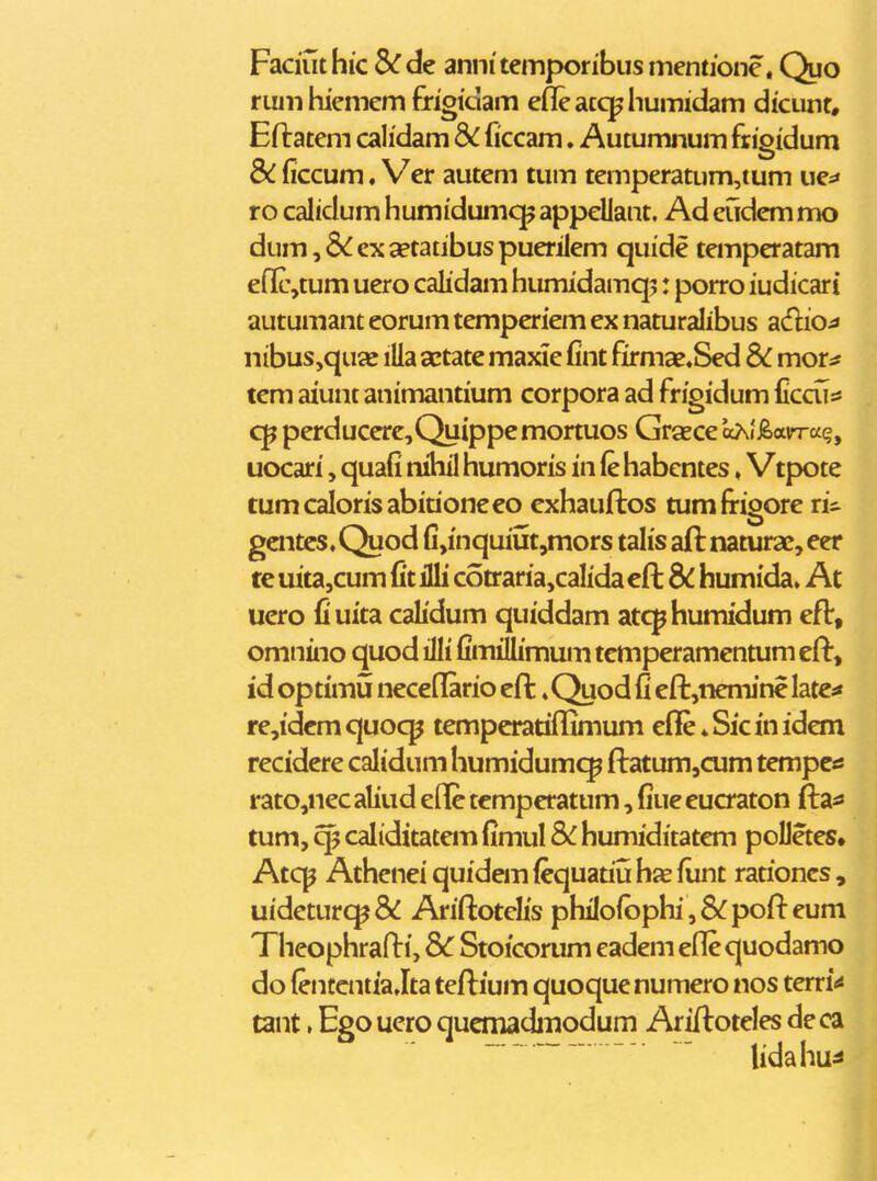 Faduthic &rde annitemporibusmentione. Quo rumhiemem frigidam efleaccphumidam dicunt, Eflratem cahdam dc ficcam. Autumnum fiigidum & ficcum ♦ Ver autem tum temperatum,tum ues* ro calidum humidumc]^ appellant. Ad cudem mo dum,6^ex2etatibuspuerilem quide temperatam eflcjtum uero calidam humidamq^: porro iudicari autumant eorum temperiem ex naturalibus adio^ nibus,quaj iUa actate maxie fint firmae«Sed dc mor^ tem aiunt animantium corpora ad frigidum ficcu^ cp perducere,Quippemortuos Grsece oAi^avrra^?, uocari, quafi ruhil humoris in (e habentes»Vtpote tumcalorisabitioneeo exhauftos tumfrigore ri^ gcntcs.Quod fi,inquiut,mors talis aft naturae, eer te uita,cum fit illi cotraria,caIida cft humida» At uero fiuita calidum quiddam atcphumidum eft, omnino quod illi fimiUimum temperamcntum eft, id optimu neceflario cft«Quod fi eft,nemine late^ re,idem quo<^ temperatiflimum efle ♦ Sic in idem recidere calidum humidumc^ ftatum^cum tempcss rato,nec aliud efle temperatum, fiue euaaton ftai» tum, caliditatem fimul humiditatem poDetes» Atcp Athenei quidem fequatiu h% fiint rationcs , uideturcp& Ariftotelis phiIofbphi,6^pofteum Theophrafti, d^C Stoicorum eadem eflequodamo do (entcntia Jta teftium quoque numero nos terri'* tant, Ego uero quemadinodum Ariftoteles de ca lidahu^i