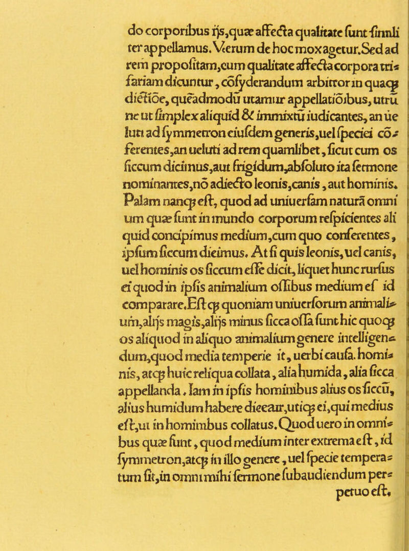 do corporibus ijs,qusc afFccfla qualitatc (unffinnli tcr appellamus. \4erum dc hoc mox agciur.Sed ad rcm propofitam,cum quabtatc afFcdaGorporara'« fariam dicuntur, cofyderandum arbitror m quac^ diciidcy qucadmodu utamiir appdlatioibus, utru nc ut fimplcx aliqufd 8C immixtu iudicantcs, an ue luciadiymmc(ronciu(dcmgcneris,ueI(pcdei co* fcrcntes,an ucluti ad rcm quamlibet, iicut cum os ficcum didmus,aut fngidum,abibluto ica (cmione nominantcs,no adicd:o icom's,canis, aut hominis« Palam nanc^cfl, quod ad uniuerfam natura omni um qua? (unc in mundo corporum rclpidcnces ali quid condpimus mcdium,cum quo confcrenccs, ip(um ficcum dicimus, At fi quis leonis^ucl canis, ucl horainis os ficcum dl^ didt, liqiiet hunc rurfiis ciquodin ipfis animalium oflibus mediumef id comparare.Eilcp quoniam uruucrforum animali*»^ um,alr)s magis,alrjs minus ficcaoflafiinthic quoq^ os aliqiiod in aliquo animaliumgencrc intclligenfi dum,quod media tcmpcrie it, ucrbi cau6. homt^ nis, atcp hutc rcliqua collata, alia humida, alia Gcca appellanda ♦ lam in ipds hominibus alius osiiccu, ahus humidumhabere dieeair^utic^ ei,qui medius cfl:,ui mhomirabus coIIatus.Quoducroinomni* bus quas funt, quod mcdium intcr extrema cft, id fymmetron,atcp in illo gencrc , uel fpede tempcra^ tum fit,in omnimihi iermone fiibaudiendum per* pctuocft»