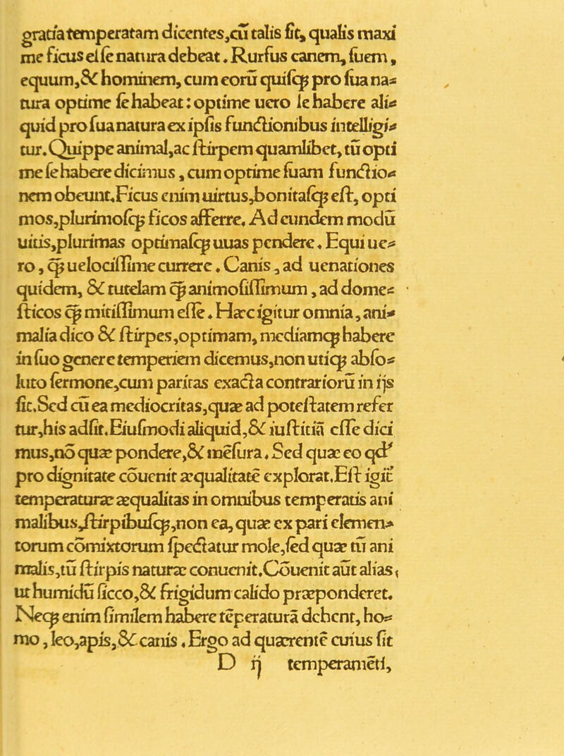 graaatempcratam diccntes,cu talis fit^ quaKs rnaxi me ficuselfcnaniradebeat. Rurfus canem, (uem, equunijS^ homincni, cum coru quifcp pro (ua naa cura optimc (chabeat:opumc uero lchaberc ali'«s quid profuanatura cx ipfis fundionibus incelljgM tur. Quippe animal,ac Itirpem quamlibct, tu opti me fe habcrc diciiiius, cum optime fuam fundio<s ncm obeunt^Ficus cnim uirtus4>onita(cp cft, opti mosjplurimofcj^ ficos afFerre« Ad cundcm modu uitisjplurimas optimaiq^ uuas pcndere ♦ Equi uc^s ro, ^ uelodlluiie currcrc. Canis, ad uenationcs quidcm, Sc tutdam aiiimofiflimum, ad domc* fticos mitiflimum efle ♦ Harc igitur omnia, ani* malia dico 8C fi:irpes,optimam, nicdiamqp habcrc inluogcncrctempericm dicemus,nonutiq^ ablo^ kito (ermone,cum pariras cxadla contrariorii in ijs fic.Scd cu ea mediocritas,quae ad potci-tatem refer tur,his adfit.Eiufmodi aliquid,8<^ iufl:itia cfl[e dici mus,no qua? pondcre,& mefura ♦ Scd quae co qd' pro dignitate couenit a^qualitatc cxpIorat.Efl: igic tcmperatm«c asqualitas in omuibus temperatis ani malibus Jlirpibufcp,non ca, qua! cx pari clcmcn> torum comixtorum fpc(ftatur mo!e,fed qua? tu ani malis,tu fliirpis natuKc conucnit.Couenit ai5t alias < ur humidu fi'cco,8^ frigidum calido prazpondcrct. Nec^ enim fimilem haberc tcperatura dcbcnt, ho** mo, Ieo,apis,66canis«Ergo ad quarrcnie cuius fit D tcmpcranictl.