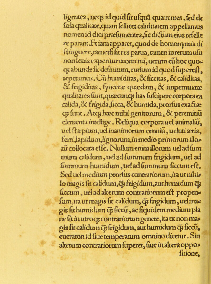 Ijgmtes, necp id quid fitu%ia quacrcntes ,fed dc fofaqualicatcquam (cilicet caliditatcm appcllamus nonKa id dia prae{um€ntcs,(ic dictumeius rcfclle re parant.Ftiamapparcr,quod de homony mia di i tioguCTe^tametfi fit res parua, tamen in rerum ufo non leuis expcritur momcnti, ucrum cu hoc quosi abunde lit definitum,rur{um idquodfupercfV, lepetamus. Cu humidiras, dc (iccitas, Sc caliditas, & firxgiditas, (yiiccra; qua?dam, dC impermixta^ qualitates (unr,quafcun<^ lias iuicipere corporaea cahda,8<f fr^ida,(icca, & humida,prorlus exa(fbe fus it, Atc^ hsec mihi genitorum, 8c peremiDu clementa inteliige. Rcliqua corporauel animaliu^ uel fbrpiura,uel inantmorum omniu, ueluri arris, fem Japiduinjbgnorum^ medio primorum ino« lu coUocata efle, NuIIum enim iHorum ud adium muni calidtsm^udiadfummum frigidum,uel ad iummum humidum,uelad(ummum iiccumeft* Sed uel medium pror&s contrariorum^ta ut nihi^ lomagis (it calidum,^ fr^dum,authumidum ^ iiccum,ueladaiterum contrariorumeft propet** (um,ira ut magis fit calidum, ^ fr^dum, ud ma* gis (it humidum ^ ficcu, ac {iquidem medium pla ne fit in utrocp contrariorum genere,ita ut non ma^ gis fii calidum (rigidum, aur humidum ^ ficcu, cucraton id fiue temperatum omnino dicctur, Sin altctum contrariorum fiiperct, fiuc in altcra oppos* fiuone.