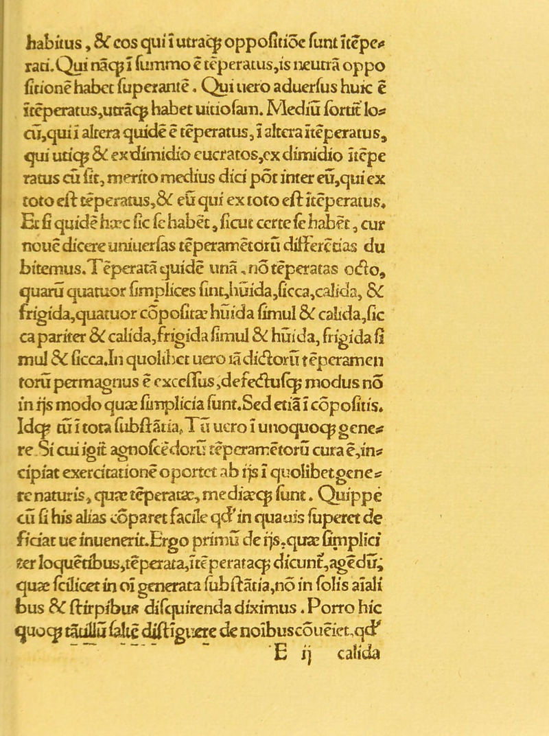 habuus, SC cos qui i utrai^ oppofitioc fum kcpci» rari.Qu! nacpl fummo c tcperaLus,is iieutra oppo fitione habcc fupcrantc. (^i ucro aducrfus huic e iccpcratus,utrac]^ habct uitiorain. Mediu fortit lo:» cu,qui 1 alcera quidc c tepcratus, i altcra Itcpcratus, qui uticp & exxiimidio cucratos,cxdimidio itcpe ratus cu iit, mento mcdius did pot imer eu,qui cx toto cft £eperatus,8^ eU qui ex toto cft jtcpcratus* Ecfiquidehccc (ic fehabe£,ficuc ccrtefchabcc, cur nouediccreumucrias tcperamctOru dilicrccas du bitcmus.Tepcrataquidc una,r30tepcratas odo, quaru quatuor fjmplices (inL,huida,ficca,caIfda, SC frigida,quacuor copofitarhijida limul Sc calida,fic ca pariter SC calida,frigida iimul Sc huida, frigida fi mul & Gcca Jn quolihcc uero ladidoru tepcramcn roru pcrmagnus e cxcciliis ^defedkiiq; modus no m ijs modo quac fimplicia iunt«Scd ctia i copofiiis. Idq? cu i tota (iibfl:atia,Tu ucro i unoquocjp gcncs: re Si cui igit agnofcedoru tcpcramctoru cura e,intf cipiat exerdtatione oportct ab ijs i quolibetgcnctf rc naturis, qujc tcpcrataD, media?<^ liint. Quippe cu fi hjs alias coparct facile qd'in quauis fiiperct de fidat ue fnuenerit.Ergo primu de ijs.qtKe fimplici Z€i Ioquetibus,tepcraca,ite peratacp dicunt,agcdir; qua; fcilioet in oi gcnerata fijbftatia,no in Iblis aiali bus Sc ftrrpibuff difquirenda diximus. Porro hic quo(^ tat^u falic diftigiiac ds noibuscoueiccqd' E ij cahda