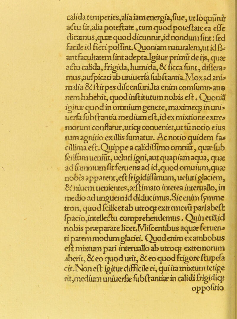 caJida temperics,ab'ai3menergia,fiue, utloquutur adu Qr,aJiapoteftate,tumquodpoteftateea eflc dicamus,quaE quod dicuntur,id nondum fint; ied fadle i d fieri poiIint,Quom'am naturalem,ut id fitf ant facultatem fint adepta Jgitur primu dc rjs, quae acftu calida, frigida, humida, Qc ncca funt, diflera* mus,aufpicad ab uniuerfa rubftantia.Mox ad ani^ malia & llirpes di(cenfuri.Ita enim comfumn» an© nem habebit, quod mftitutum nobis eft ♦ Quonia igitur quod in omnium genere, maximec^ in uru^ uerfa iubftantia medium eft,id ex mixtioneextre^ morum conflatur,uticp conueniet,ut tu norio eius tum agniao ex illis fumatur» Ac notio quidem fa* cillima eft, Quippe a calidiflSmo omnili, qua? fub ferifum ueniut, ueluu^ni,aut quapiam aqua, quae ad (ummum fit fcruens ad id,quod omuium,qua: nobis apparcnt,eft frigidiflimum, ueluti glaciem, Bc niuem uenicntes,acftimato intcrca interuallo, in medio ad unguem id diducimus.Sic enim fymme tron, quod fdiicet ab utro^cxtremoru pariabefi: i53acio,inteIIc(flu comprehendemus ♦ Quinctiaid nobis praeparare licct^Mifcentibus aqua? ferucn^ ti parcm modum gladd. Quod errim ex ambobus eft mixtum pari interuallo ab utrocp extrcmorum aberit, & eo quod urit, & eo quod frigore fliipefa cit.Non eft ^itur difFicile ei, qui ita mixtum tedge rit,medium uniucrfe (ubftantiaf in calidi frigidiq^ oppofitio