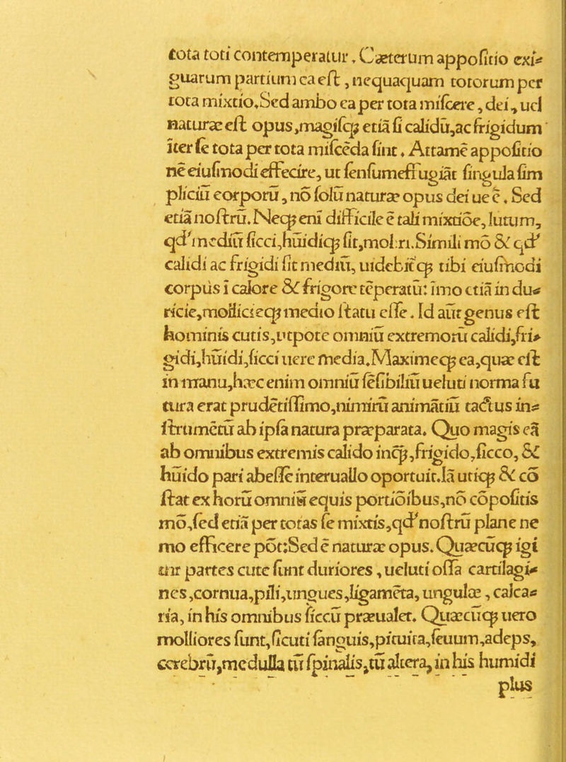 tota toti contemperatLir. Caeterum appofitio cxi^ guarum partiuni ca efl, nequaquam toiorum pcr rota mixtto^Scd ambo capcr toia mifceie, dei, uci HaturaE cjft opus,magifq;j etia fi calidu,ac frigidum iier (e tota per tota milceda fint, Aitamc appoCtio neeiufinodiefFedre, ut feniumefTugiat firiguJafim pliciu eorporu, no folu natura? opus dei ue c. Sed etia noftru. Nec^ eni diificile e tali mixrioe, luaj m, qdVncdiu (icci,huidicp fit,mofn.Simili mo &: qd' caltdiacfrioidifitmediu,uidebif c]p tibi eiufiriodi corpiis i calore &:frigort: teperatu: Imo ctia in du* ricie,moHicieq^medio ftatu cile. Id aur genus efc feominis cutis^utpotc omniu extremoru caiidi/ri> gidi,hiiidi,ficci iierc media.Maximecp ea,qu*c cih in iTTanujharc enim omniu iefibiliij uelun norma fu nifa erat prudetiOimo^nirrnru animatiij tadus in*: Ibrumcctr ab ip(a natura pra^parata. Quo magis ab omnibus extremis calido in^^frigido^ficco, SC huido pari abefle interuallo oportuit.la uticp 8c co ftat ex horu omnii equis poruoibus,n6 copofiris mo,fed eria per totas (e mixtis,qdP noftru plane ne mo efficere p6t:Sed e natura: opus. Qua?cu<^ igi £4ir partes cute fimt duriores, ueluti ofla carrilagi* ncs,cornua,piIi,iingues,Iigameta, ungulcE, calca* ria, in his omnibus ficcu praeualer. Qiiaccucp uero moKiores funt,ficuti fanouis,pifuira,ieuum,adeps, ccrebrrT,mcdulIa tu fpiiialis^iu altcra, in his humidi ~ •   ------