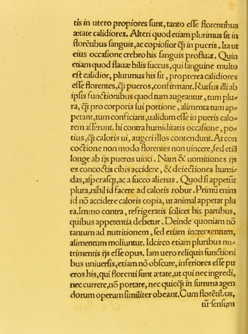 dsin utcropropiores funt.tanto cfle florcntrbus actate calidiores» Alten quodedamplurimus fe in floretibus fanguis,accopiofior cp in pucris. Itaut eius occafioneacbrohis fanguisproflust^Quin ctianicjuod flaua:biTis ruccus,qui fer^inc muko el t calidior, plmimus his (it, propterca calidiores efl!e florentcs,^ pueros,confirmanf.Rurfus iHi ab ipfis fundionibus quod tum augcantur, tum plu^ ra, cp pro corporis lui portione, alimenta tum ap^! pecanc,tum conficiant,uaL'dum cfl& in pucris calo;* rem aiTerunt. hi contra humiditatis occafionc, poa tius,^ caloris ui, augcriillos contendunt. Atcon co^flione non modo florentes non uiiicere/edcti^ longe ab ijs piicros uinci * Nain 3c uomiaoncs rjs €x conco(flis cibis accidcre, SC dciedioncs humiif das,alpera{q5,ac a focco alienas. Quod fi appemt plura,nihilidfacere adcaloris robur.Primuenim id no acddcrccaloris copia, utanimalappetat plu raJmmocontra,refrigerads fcilicet his partibus, qiiibus appecentia debetur ♦ Deinde quoniam no tantum ad nutriaoncm, (ed ctiam increr.<cntum, alimenttim moliuntur. Idcirco ctiam pluribus nu^ trimentis ijs cflfiropus. lam ueroreliquis fiintflioni bus luiiuer^iSietiam no oblcure, infcriores eflepu cros his,qui fiorenti (unt a:tate,ut qui nec ingredi, ncc currere,no portare, nec quic^ in fiimma agen dorum operum fimiliter obcant»Cum floretibus, tu-{enfuni