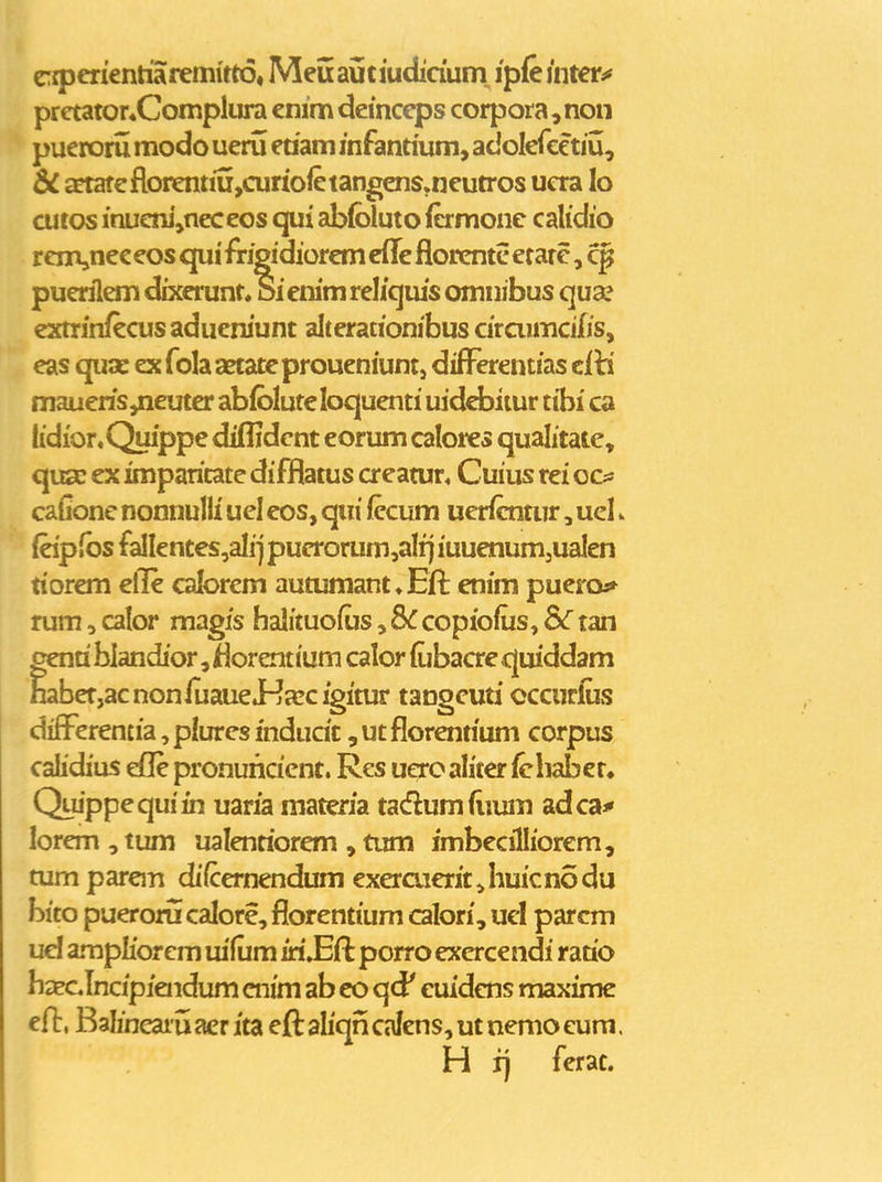 CTiperientiaremitto, Meu aijciudidum ipfe mtetii pretator«Complura cinm demceps corpora,non pueroru modo ueru eriam inFantmm, adolefcetiu, & a?tafeflorentiu,curioietangens,neutros ucra lo cutos inucni,neceos qui ablbluto (ermonc calidio renijnec eos qui frjgidiorem cfle florcntc erarc, puerilem dixerunt. Sienimrelicjius omnibus qua? cxtrinfecusaducniunt alterationibus ciraimcifis, eas quac exfolaaetatcproueniuntj difi^erentias eih. maueris,neuter abibluteloquenti mdcbitur tibi ca lidior,Quippe diflidcnt eorum caloi^s qualitate, qu£c ex imparitate difflatus creatur, Cuius rei ocs: cafione nonnulli ucl cos, qiii (ecum uericntur, uel. (eipfbs fallentes,ali] pucrorum,aIrj iuuenumjUalen tiorem elle calorcm autumant^Efl: enim pueroa* rum, calor magis halituofus, 8C copiolus, &r tan centi blandior, florentium calor iubacrc quiddam nabef,acnonluauei-ja:cigitur tangcuti occurfijs diff^erentia, plures indudt, ut florentium corpus calidius dle pronuricicnt. Res ueroaliter/chabet. Quippcquiin uaria matcria tadumfiium adca^ lorem , tum ualenriorem , tum fmbccilliorem, tum parcm difcernendum exeraierit,huicnodu bito puerorii calore, florentium calori, ucl parcm ud ampliorem lufum iri»Eft porro excrcendi ratio bxcJncipiendum cnim ab co qd' euidcns maxime efi:, Balineaiu aer ita eft aliqn calens, ut nemo eum. H rj ferat.