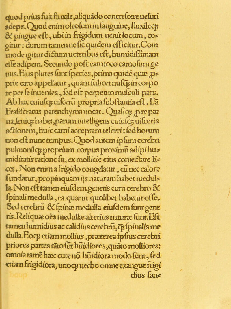 quod prius fuit fluxilejaHquado conaefccre ueluti adeps» Quod enim oleofum in (anguine, fiuxileq^ &: pingue eft, ubi in frigidum uem't (ocum, co;* giiur: durum tamen ncfic quidem efFicitur«Com mode igitiir dwfhim ucteribus eft, humidiflimam cfle adipcm. Secundo pofl: eamloco camo^um gc nus.Eius plurcs (unt (pecies,prima quide qux ^s- prie caro appellatur ,quam icilicetnul^in corpo re pcr fc inueuies, (ed eil perpeaio muiculi pars, Ab haccuiufc^ uifceru propria (libllantia eft. Ea Erafiflrratus parenchymauocat, Quafic^ ^prepar ua,kuiqp habet,panim imelli^ens caiwio^ uifceris a<fHonem j huic cami acccptam reierri: (ed horum noncfl nunc tcmpus*Quodautcm ipfum cerebri pulmonifcp proprium corpus proxfmu adipi hu# miditatis rationc fit, ex mollicie eius coniecf&re Ii=* cet. Non enim a fr^do congdatur, cti nec calore fundamr, propinquam i js naturam habet mcdul^ fcuNoncfttameneiufdemgeneris cum cerebro & (pinaIimeduUa,ea qujcin quolibet habemroiTe» Sed cerebru & ^inae medulla eiufdera (unt gcne ris,Reliquae ocs medullae alterius namrae (imt.Eft ramen hirniidius ac calidius cerebru,q^ fpinalis me dulIa.Eoq? eriam mollia*? ,practerea ipfius cerebd priores partes tatofm huidiores,quato moUiores: omnia tame hacc cute no huidiora modo {iint, fed «riam frigidioraj unoc^ uerbo omnc exanguc fr^ dius fau^