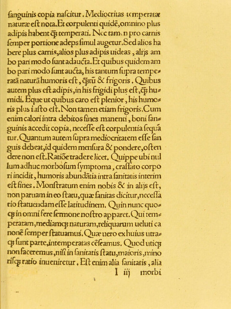 fanguinis copia nardtur^Mediocritas tcmperatae natura? eft noca.Ec corpulenti quide,omnino plus adipishabcnt^ temperari* Ncc tamvn pro carnis femper poriione adeps fimul augetur,Sed alios ha bere plus carni.s,a]ios plus adipis iiideas, ali}S am bo pari modo funtadau(fta,Et quibus quidem am bo pari modo funt aucfta, his tantum fiipra tempe^ raca natura humoris eft, ^tu Sc frigoris. Quibus autem plus eftadipi.s,in his fr^idi plus eft,^ huf midi* Eqiic ut quibus caro eft plenior, his humo* ris plus i jfto elLNon tamen eriam frigoris.Cum cnim caloriintta debitos fines mancnti, boni (an* guinis accedit copia, necefle eft corpulentia feqiia tur.Quantum autcm fupra mediocritatem cffe (an gius debeat,id quidem menfiira 3C pondere,often derc non eft.Ratioetradere Jicet. Quippe ubi niil lum adhuc morbofcm (ymptoma, crallato corpo ri inddit, humoris abundatia intra fanitatis interim eft fines, Monftratum enim nobis Sc in alijs cft, non paniam in eo ftatu,quac fanitas didtur,nccefla rio fbtuaidam efle latitudinem, Quin nunc quo* in omiii Fere fcrmone nofbo apparet. Qui temsi peratam,mediamcpnaturam,reliquarum ueluti ca none femper ftatuamus. Qua? ucro ex huius utras» funt parte,intempcratas ceieamus. Qiiod uticp nonfacereraus,nifiin fanitatis ftaai,maioris,iTiino nTcp racio inuenirctur ♦ Eft enim alia (anitatis, alia