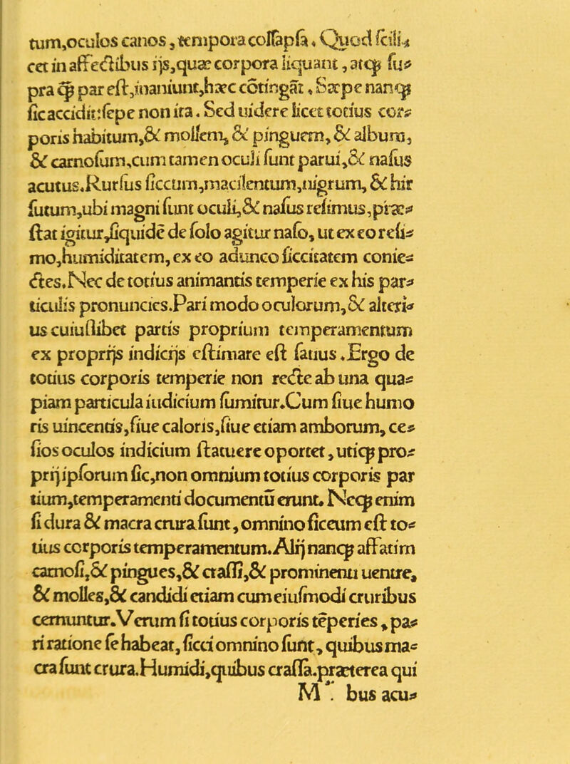 tum,ocuIos canos, tenipora conap& ♦ Quoct fcilU cct in aff edibus ijs,quae corpora liqmnt, stc^ fuo pra ^ par efl:,nianiunc,haf c coringai ♦ Sscpe nan<:^ iicaccidit:(cpe non ita. Sed ludere licettoeius cortf poris habiium,& moi/cm, pinguem, &^ album, & carno(um,cum tamenocuji funt parui,C<: nafus acutus«Rurfus (iccum,maci1cntum,ii]'grum, Sc hir fuium,ubi magni funt ocuii,5c nafiis refimus,pi <Cf ftat igitur^quidc de folo agitur nafo, ut ex eo reiisf mo,numiditatcm,exeo aduncoficcitatem conicsi (ftes.Nec de totius animanris tempede ex his par^ liailis pronuncicsPari modoocuIorum,8(f alteri<* uscuiuflibet partis proprium temperamemum ex proprrjs indicijs cftimare eft fauus ♦Ergo dc touus corporis temperie non recfie ab una qua* piam particula iudicium fumitur^Cum fiue humo ris uincenaSjfiue caIoris,fiue etiam amborum» ce* fiosoculos indicium ftatucrcoporcct,uticppro^ prijipfbrum (ic,non omnium totius corporis par tium^temperamena documentu crunc* Nccp enim fi dura d)i macra crurafiint, omntno ficeum cft to<f liiis ccrporis temperamentum. Alij nmcp affatim camofij&^ pingues,& aafli,& prominenti uentre, & molles,& candidi eciam cumeiufmodi cruribus cemuntur.Verum fi cotius corporis teperies » pas? ri ratione fe habcac, (icci omnino (iint, quibusma* crafunt crura,Humidi,quibus aafla.practerea qui M . busacu;»