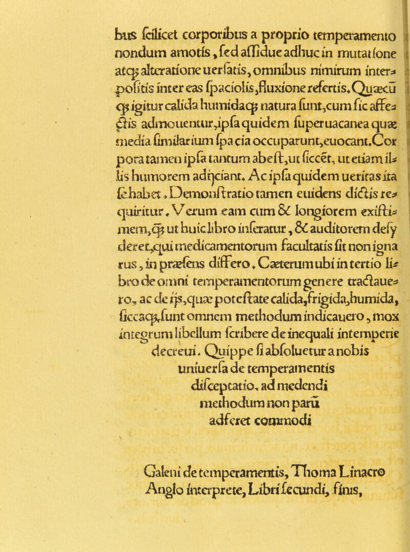 biis fobcet corporibiis a proprio tempcramento nondum amotfs ^kdaflidueadhucm mutattone atc^altcracioneuer(atis,omnibus mmirum inter:» pofitis inter eas fpaciolis jfluxionerefcrus.Quaecu cpigitur calida humidacp natura {unt,cum fic aflFea ^is admouenuir^pfaquidem fuperuacanea quae media fimilanum fpa cia occuparunt>euocani.Cor pora tamen ipfa tantum abeft,ut (iccet, ut etiam iU iis humorem adi]ciant« Ac ipfaqiudcm uerirasita {ehabet ^ Denionftratio tamen euidens di^is re^ quiritur^Verum eam aim8<C longiorem cxifti* mem,^ ut huiclibro inleratur, dC auditorem defy deret^qui rnedicamentorum facultaus fit non igna r us 5 in pra>{cns difFero ♦ Caeterum ubi in tertio brodeomni temperainentorumgenere tradaue^s ro, ac derjs,c|ua: potcftatecalida,frigida;>humida, ficcao^unt omncm methodum indicauci o, mox integrumlibcllum icriberedeinequali infemperic decreui. Quippe fi abfoluetur a nobis untuerfa de temperainentis difepcatio, ad medaidi raethodura non paru adfcret coaimodi Galcni dc tcmpcramentis, Tlioma Linacro Angb incerpreie,Libn'£ecundj, finis,