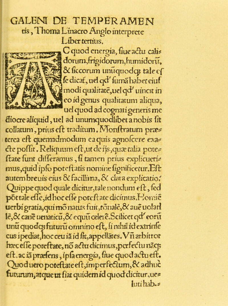 Gx^LBNI DE TEMPERAMEN ns, Thoma Ltnacro Anglo mterprctc Libertertiiis, , C quod cnergia., fiue adu cab'# dorum,fiT^idorum,humidorir, jS^ficcorum unuquodc^ talecf ^(cdicat,udq<F funnahaberduli modi qualifate,uelqd' uincit in leoidgcnus qualitatum aliqua, uel quod ad cognati generis mc ^{oaeaIi'qui'd,uel ad unumquodlibetanobis (it coIlatum,priuscft traditum^Mbnftratum prx^^ terca eft qucmadmodum eaqms agnofccre ey^.^ «flc poflit»Reliquum efl:,ut de rjs ,qua? falta potCi^ ftate funt dilleramus ^it tamen prius expIicuenV mus,quid ipfo potcftatis nomuiefignificeiur.Eft autem brcuis cius 8c facillima, &C clara explicatio.' Quippequod quale dicitiir,tale nondum eft ,fe(l pot tale ef}e,id hoc efle porcft atc dicimus.Honii c ucrbi gratiajqui mo natus fuit,f 6nalc,8^ aue uolatl lc,5^ cane uenaticu,8^ equu celerc.Scihcet qcP^ coru unu quodc^ fbturii omnino eft, U xvM idextrinfe cus iped{at,noc ceu ia id i}t,appcllates, Vii arbitror hxQ efieporcftate, no acfhi dicimus,pcrfedu nacp cft. ac ia pra^fens, ipfa energia, {fue quod acfki cft» Quod uero potcftate eft,imperfe6lum,8(r adhuc fTUtunim,atquciitfiat quidemid quoddicrtur,ue* lutihab.f