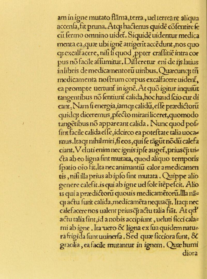 accenfajfit pruna» Atc^ hadenus quide cofaitire fe cu (ermo omnino uidet. Siquide uidentur medica mcntaea^quae ubi igne atrigeritaccedunt,nos quo cxcalf acere, niC n quod ^pter craffitieintra cor pus no facile aflLmitur. Dineretur eni de ip lauus inlibris demedicamcntoru uin^bus^Quaecuncp tn rnedicamcnta noftrum corpus excalfaoere uidcnt, ea prompte uertunt in igne, At quo igitur inqmut tangentil3us no (entiunt caIida,hoc haud fcio cur di cant-Nam fi energiajiamqi calidu,eflc pracdidoru quidcp dicercmus ^pfedlo mirari Iiccrct,quomodo tangetibus no apparcant calida ♦ Nunc quod po^ fint facile calidacfl[e,idcirco ca potcftate talia uoca-s rous.Itacp nihil miri,<i eos,qui ic tagut nodu cafefa ciant» Veluti cnim ncc ignis ipfc auget,prius^ u!<» <fla ab co ligna fint mutata, quod aliquo tcmporis fpatio oio fit.Ita ncc animantiu calor amcdicamen tis, nifi illa prius ab iplo fint mutata. Quippe abo genere caleficis qui ab ignc ud (ble ucpcfcit. AKo is qui a praedi<florij quouis mcdicametoru.DIa na« cp slS:u fitit calida,mcdicameta nequa^. Itaq? ncc calefacerenos ualentprius^adu talia fiat. At qci' adu talia fint,id a nobis acdpiunt, ueluti ficci calas mi ab igne. Itaiicro Sc ligna cx fua quidcm mtus- ra frigida funtuuinerfa ♦ Sed quae ficciora fiint, 8C gracilia,cafacile mutantur in ignem, Quachumi diora