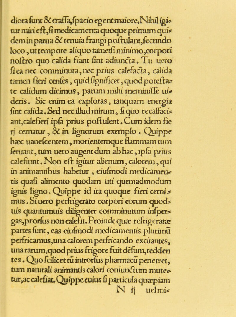 diora funt Sc crafla,rpacfo ^cnt maiore^Nihil igU tuT miri cftjfi medicamcnca quoque primiim qui^ dem in parua tcnuia frangi poftiilantjfecundo loco, ut tempore aliquo tainctii mininx3,corpori noftro quo calida fianc fint adiuncla. Tu iacyo fjeancc comminuta,nec prius calcfada, caiida tamcii ficri ccnles,quidf^nificet,quodpotefi:ass tc calidum dicimus, parum mihi meminifle iu*« deris* Sic cnimea cxploras, tanquam energia (int caltdatSed nccilludmirum, fi quo rccalfaci:? ant,calefieri ipfi prius poftulent^Cum idcm fie rf cematur, dC in l^norum cxemplo . Quippc haec uanelccntem, moricntcmquc fkmmam tuni icruant, tiim ucro augent dum ab hac, ipfa prius caIcfiunt«Non cft igitur aIienum,caIorcm,qui* in animantibus habetur , ciufmodi medicameiK tis quafi alimcnto quodam uti queniadmodum ignis ligno.Quippe id ita quoque ficri cemi* mus * Si ucro pcrfrigcrato corpori corum quod:? uis quantumuis diligcntcr ccHTiminutum infpcr^ gasjprorius non calcfit, Proindcquac refrigeratac parces funt, cas ciufmodi mcdicamcnris plurimij pcrfricamus,una calorem perfocando excirantes, unararum,quod prius frigore fuit de(um,reddcn tes ♦ Quo CcHicet tu introrfus pharmacu penctret, tum naiurali animancis calori coniuncflum mutc«i tur^c calcfiattQuippecuius Q particula qua^piam