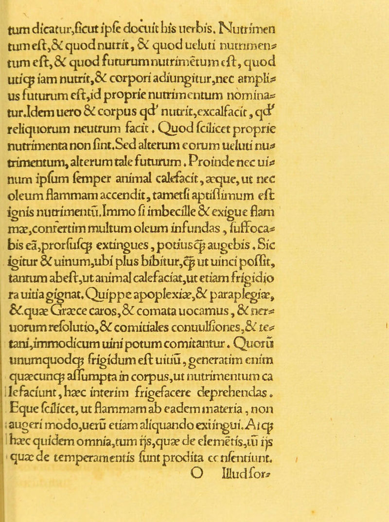 tum dicatur,ficut ipfc doaiit his ucrbis. Nutr jmcn tumcj[l,5cquodnutric, & quodueluti nummcns? tiim eft,& quod futurumnutrimetum cft, quod utic^ lam nutrit,&^ corporiadiungitiir,ncc ampli?! us futurum cft,id proprie nutrimentum nomina^j tur Jdcm ucro & corpus qd^ nutrit,cxcalfacic, qd' rcliquorum ncutrum fadt. Quod fdlicetproprie nutrimcnta non fint.Sed alterum eorum uduti nu^ trimentum, alterum tale futurum ♦ Proindcncc ui;3 num ip(um (emper animal calcfecit,acque,ut ncc oleum flammam accendit, tametfi apdflimum ignis nucrimentu.Immo fi imbecille 6c ex^ue fiam msCjConfertim multum olcum infundas, (uffocas! bis ea,pror{u(<;^ extingues, potiuscp augcbis, Sic igitur dC uinum,ubi plus bibitur,^ ut uinci poffit, tannim abefl:,ut animal calefaciat,ut etiam frigidio ra uiua g^nat, Quippe apopIexia?,8i^ paraplcgia?, SCcpde. Gracce caros,3<r comata uocamus, bc ner^ uonim re{blutio,8<r comidales conuullioncs,8^ te^ tanivtmmodicum uini potum comitantur. Quoru unumquodcp fr^idum efl uiuij, generatim enim qusecunc^ aflumpta in corpus,ut nutrimentum ca ilefiadunt,haec imerim frigefaccrc dcprehcndas• Eque (cilicet, ut flammam ab eadem materia, non ! augeri modo,ueru etiam aliquando exiir^ui, Ai c^ I! haec quidem omnia,tum rjs,qua? de elcmetis,iu i js quacde temperamcnris (imtprodita cc nfcnriLinc. O iHudfor^