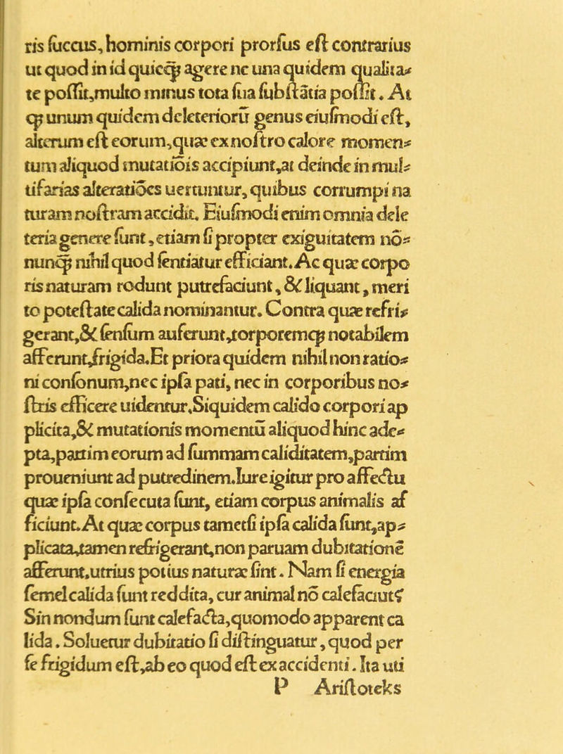 ris(ucciis,hommiscorpori prorfus cftcomraiius uc quod in id quicc^ agcre nc una quideni qualiia^^ tc poflit^multo mmus tota iiia fubuatia pouzt«At unum quidcm dclcterioru genus dulmodi cft, altcram cft corum,qua? exnoftro calore moraen:^ tum aliquod mutatiois accipiunt,at deindc in rmU tifarias alteratiocs uertumur, quibus conumpi na turam noftram acddit. Eiufinodi etiim omnia dele teriagcnere{unt,etiam{iproptcr exiguitatcm nofi nun^ nihil quod (enriatur effidant. Ac qua? corpo ris naturam rodunt putrcfadunt, 8C liquant, mcri to poteftatecalida nominantur. Contra qu% rcfri^ gcrant,8c(en(um aufcrunt^orporcmcp notabilem afFcrunt/rigida.Et priora quidcm nibilnonratiOi? ni con(bnum,ncc ipla pati, nec in corporibus no^ {bds cfficerc uidcnrur«Siquidem calido corporiap plidta,& mutationis momentu abquod hinc adc'' pta,pactim corum ad fiimmam caliditatem,parrim proueniunt ad putredinem»Iureigitur pro afFecflu qua; ipfa confecuta (unt, eriam corpus animalis af ficiunt. At quaccorpus tamctfi ipft calida fum^zp^ pIicata4amenre&igaant,nonparuam dubitarionc aSerunt»utrius potius naturac Qnt. Nam fi encrgia fcmdcalida funt rcddita, cur animal no calcfaaut^ Sin nondum funt caIefa<fla,quomodo apparcnt ca hda. Soluemr dubitario fi diftinguatur, quod per fe fzigidum efl^ab eo quod eft ex accidcnti. Iia uti P Arijdotcks