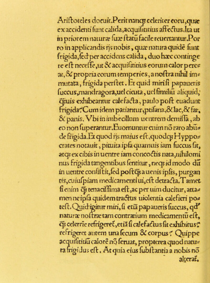 Ariftoteles docuir.Perit nmcn ccleritcr eoru,qiisc cx accidenti ftint calida,acquiutitius afFcdus Jta ut «1 prtorem natur*? fu3c ftatu facile reuenamurPor ro in applicandis rj^ nobis, qua: natura quide funt frigi'da,fedpcr accidcns calida, duo hxc continge r€ ert: ncccfie,ut SC acquifiririus eoruin calor p ere«: at^&Tpropria comm tenipcries, a noftra nihil im* mutata, fr^ida perftet. Irt quid mirifi papaueris fuccus^iandragora,uel cicuta, ucl fimiliu aliquid; cpuis exhibeantur caiefa(5la,paulopoft euadiint frigidaC^Cum idem patianair^ptifan2,&lac,8^ far, Sc panis» Vbi in imbedllnm uentrem dcmifla,ab co non fuperantur.Euomunrur cnim no raro abu^ de frtgida.Et quod rjs maius eft^quodq^ Hyppo^ crates notauit, picuitaipfe quamuis iam fuccus fit, atc|? ex cibis in ucntrc lam conco<5lis nata,nihilomi nus frigida tangentibus fenritur, nec^ id modo du in uentre confimt,fcd poft^ a uenis ipfis, purgan tis,cuiufp/am medicamentiui>efl detrada»Tamet fi eiiim qpf tenaciffima eft,ac per uim ducitur, atta^j menneipfaquidemtra(5his uiolentia caleficri po^ tefl.Quid-^inir miri,fi ctia papaueris fuccus, qd' naturacnoftrartamcontrarium racdicamentuefl:, ^ celerrle refngeret,etia fi calefadus fit exhibitusr fefrigerct autem utiafecum S^corpus^T Quippe acquiGtiou calore no feruat, proptcrea quod natu=s ra frigidus cft ♦ At quia eius fubllanria a nobis no al^crat»