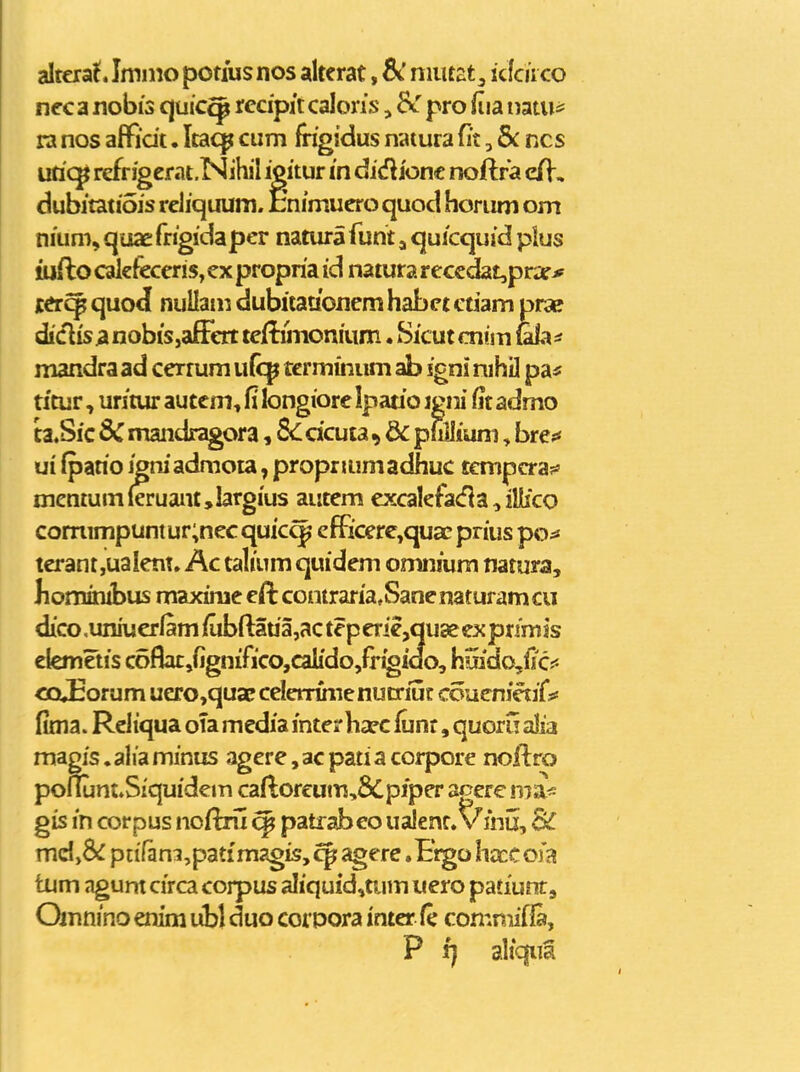 altcia^. Imino potiusnos alterat, niutzt^ i Jcuco nec a nobis quic^ rccipit calons, &r pro fiia mtm ra nos affidt. Itaq^ cum fngidus naiura fit, & ncs uric^ refriger at.Nihil igitur m didiiont noftra c/V, dubitatiois reiiquum. Enimuero quod horum om nium, quae frigidaper natura funt, quicquid plus ttjfto calefeceris, ex propria id natura reccdat,pn:e* jcftr^ quod nuUani dubitatibncm habet etiam prse diclis;inobis,affert teftihionium. Sicutcnim ula=f mandra ad cerrum u(cp tcrmmum ab igni nihil pa« titur, uritur autem, fi longiore Ipario igni fit admo ta.Sic 8C mandragora, 8c dcuta ^ & p wJium, bre^* ui fpario igniadmota, propriumadhuc tcmpcra?' mentuin(eruant,largius autem excalefaiHa^illico corrumpuntur;necquic^' efRcere,quacprius poss terantjUalent. Ac talium quidem omnium natura, liominibus maxime eft comraria.Sanenaturamcu dico .uniucrlam /ubR:aua,ac tep erie,qu3e ex primis elemetis c6flat,fignifico,calido,fr^ido, hmdo,fe CQ»Eorum uero,quaEceIenirnenutriijf coucnjaifs* fima. Rcliqua oTa media mtesrha?c iunr, quoru alia magis.aliaminus agere,acpatiacorpore noflro poflunt^Siquidem caftoreum,8Cpiper agerc nia^ gis in corpus nofixii ^ patrabeo usdent. V inij, Sc xrvAybc pn'fani,patimagis, cp: agere .Frgo hxc 0)a tum agunt circa corpus aliquid,uim uero patiunr, Qmnino enim uibl duo coipora inter fe comniif fa, P f) aliquS