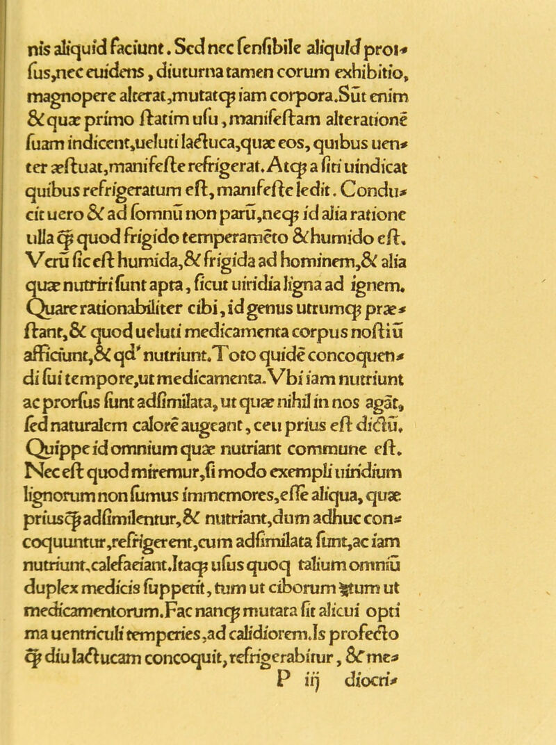 nis aliquid faciunt. Scd ncc fcnfibile aliqufd proi* {us,ncccuidcns .diuturnatamen corum exhibitio, magnopcrc alccrat,mutat<^ lam corpora.Sut cnim &:qua:pn'mo ftatimufu^manifcftam alterationc fuam indiccntjucluti Ia^uca,qux cos, quibus ucn* tcr aeftuat,manifc/le refrigerat. Atq^ a ftti umdicat quibus refrigcratum cft, manifcfic ledit. Condu* cit ucro BC ad (bmnii non paru,ncq? id ajia rationc iiUa ^ quod frigido tempcramcto S^humido cH, Vcrij (iccft humida,8^ frigida ad homjnem,8^ alia quse nutrirt (unt apta, ficut uiridia Iigna ad igncm. Quarcradonabilitcr cibi,idgenus utrumq^ prae* ftant,& quod ueluu medicamcnta corpus nofliu affidunt,& qd' nutriunt.Toto quide concoqucn* di fui tcmpore,ut medicamaita. Vbi iam nutriunt ac prorlus fiint adfimilata, ut quae nihil in nos agat, /cd naturalcm calorc augeant, ceii prius efl di{iu* Quippcidomniumquae num'ant comraunc eft, Ncc eft quod miremur,fi modo cxempli uindium lignonim non (umus immcmorcs,cfle aliqua, quae prius^ad(imilcntur,8^ nutriant,dum adhucconi^ coquuntur,refrigerent,cum adfimilata funt,aciam nutriunt,calefadant Jtaqj udis quoq ^alium omniij duplcx medicis ftjppctit, tum ut ciborum ^um ut medicamentorum.Fac mncp mutata fit alicui opri ma uenmculi tempcries.ad calidiorcm Js profecflo ^ diu la^lucam concoquit,refrigerabitur, 8^mc;* P irj diocrii»