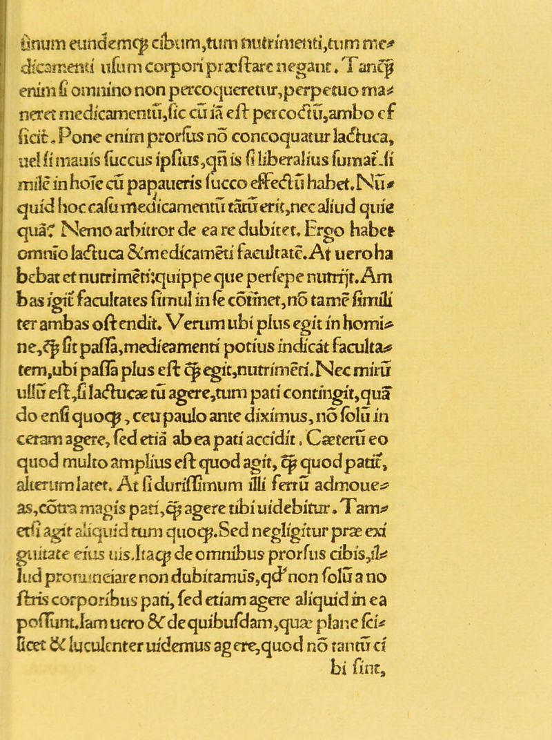 linum eundemc^ cibiim,ttim fiiUnnieiiti,ttim mc^ dicsmend ufum corpori prscftafc neganc. Tancg eniiii d ommno non percoqiieretiir,perpetuo ma^ neret med/camcntujk cu ia ell percocftiTjambo cf sicit, Pone enun prorfiis no concoquatur laifi^uca, ue! li mauis (iiccus ipfius,«jn fi liberalius fumat Ji mile inhoTecu papaueris (ucco effedu habet.Nu* quid hocca(uniedicamentutatuerk,necaIiud qim quaC Nemoarburorde earedubitet.Ergo habc* omriio laduca Scmedicameti facuJtatc. At ucroha bebat et nutrimemquippe que perfepe nutrfjr. Am hasi^i facultates {imul in fe c6nhet,n5 tame iimili ter ambas oft endit. Verum ubi pius egit in homii* ne,^ {itpafl[a,medieamenn potius indicat facuka^ tem.ubi pafla plus eft q^ egit,nutrimeri.Nec miru uOu efiji lacfhicae tu agcre,tum pati contingit,qua do enfi quoc^, ceupaulo ante diximus, no fblu in ceram agere, (ed etia ab ea pati 3iccidit, Ca^teru eo quod multo amplius efl: quod agit, ^ quodpatit, alterumlatet» At Oduriflimum illi fenu admoue:? as,cotra magis pari,c^ agere tibi uidebimr • Tam^' erlj agit aliquid tuni quocp.Sed negligitur prae exi giiitate eiiis liis.ltsicp decmnibus prorfus dbis,!!^ lud proni<neiare non dubifamus,qd^ non folii a no {his corporibus pati, fed euam agere aliquid in ca po(Tiint.lam ucro 8<rdequibufclam,qua! plane fci^ Hcet luculenter uidemus ag erc,quod no tantu cl bi fint.