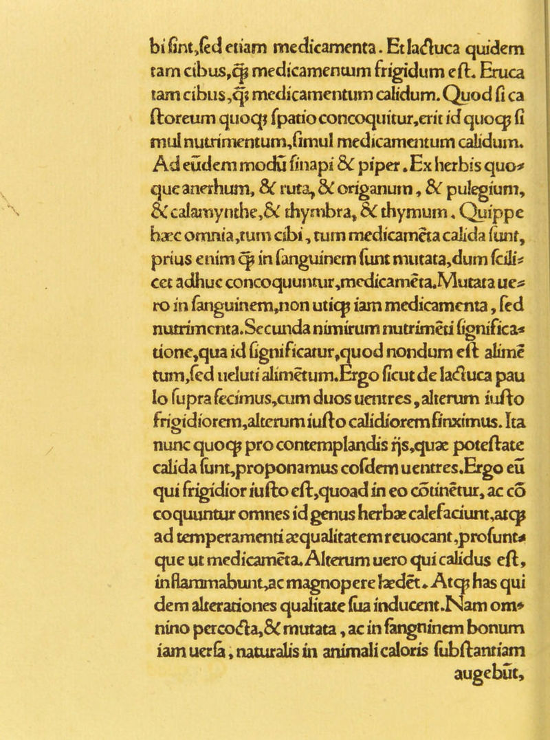 bifintjCdenam mcdicamenta.Etlaifluca quidem tam cibuSy^ medicamcntum frigidum eft. Eruca lam cibus ,q; mcdicamentum calidum. Quod fi ca ftoreum quoqj fpatioconcoquitur,erit id quoqj (i mulnutnmentum,(imul medicamaitum cahdum. Ad eudcm modu finapi Sc piper. Ex herbis quo^ qucanerhum, 8iC ruta, &C origanum, Sc pulegium, &calamynthe,&^ thymbra, S<. thymum, Quippc hacc omnia,tum cibi, tum medicamcta calida iunt, prius enim in fanguinem llint mutata,dum fcili^ cct adhuc concoquuntur,medicameta.Mutata ue^ ro in (anguinem,non uticp iam medicammta, led nutrimcnta.Secundanimirum nutrimeti fionifica^ tionc^qua id Ognincatur,quod nondum e(l alime tum,fcd udutialimetum.Ergo ficutdc laduca pau lo rupra(ccimus,cumduosuentrcs,alicrum iufto frigidiorcm,altcrum iufto calidiorem finximus. Ita nunc quoc;^ pro contemplandis fjs,quae poteftatc caLda (unt,proponamus cofdem uentres.Ergo eu qui (rigidior lufto cft,quoad in eo counetur, ac co coquuntur omnes id genus herbaecalefadunt^atcp ad temperamentia:qualitatcmreuocant,profunt^ que ut medicameta. Alterum uero qui calidus eft, inRaramabunt,ac magnopere hedet.. Atq; has qui dem alreradones qualitate (ua inducent.Nam om* nino pacodla,5c mutata, ac in fangntnem bonum iam uerfa • naturalis tn animali caloris fubftantiam augebut.